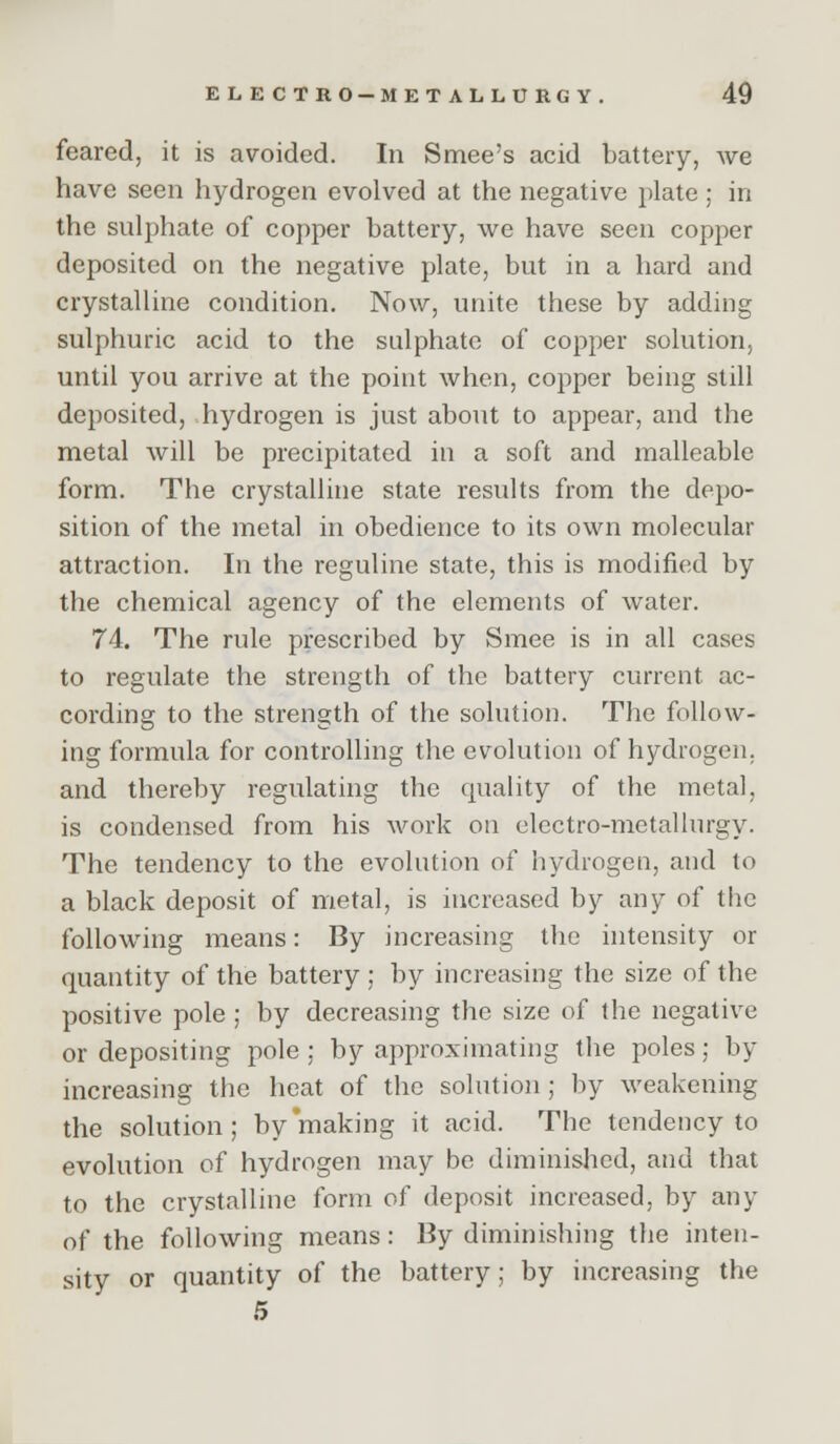 feared, it is avoided. In Smee's acid battery, we have seen hydrogen evolved at the negative plate; in the sulphate of copper battery, we have seen copper deposited on the negative plate, but in a hard and crystalline condition. Now, unite these by adding sulphuric acid to the sulphate of copper solution, until you arrive at the point when, copper being still deposited, hydrogen is just about to appear, and the metal will be precipitated in a soft and malleable form. The crystalline state results from the depo- sition of the metal in obedience to its own molecular attraction. In the reguline state, this is modified by the chemical agency of the elements of water. 74. The rule prescribed by Smee is in all cases to regulate the strength of the battery current ac- cording to the strength of the solution. The follow- ing formula for controlling the evolution of hydrogen, and thereby regulating the quality of the metal, is condensed from his work on electro-metallurgy. The tendency to the evolution of hydrogen, and to a black deposit of metal, is increased by any of the following means: By increasing the intensity or quantity of the battery ; by increasing the size of the positive pole ; by decreasing the size of the negative or depositing pole ; by approximating the poles; by increasing the heat of the solution; by weakening the solution; by making it acid. The tendency to evolution of hydrogen may be diminished, and that to the crystalline form of deposit increased, by any of the following means: By diminishing the inten- sity or quantity of the battery; by increasing the 5