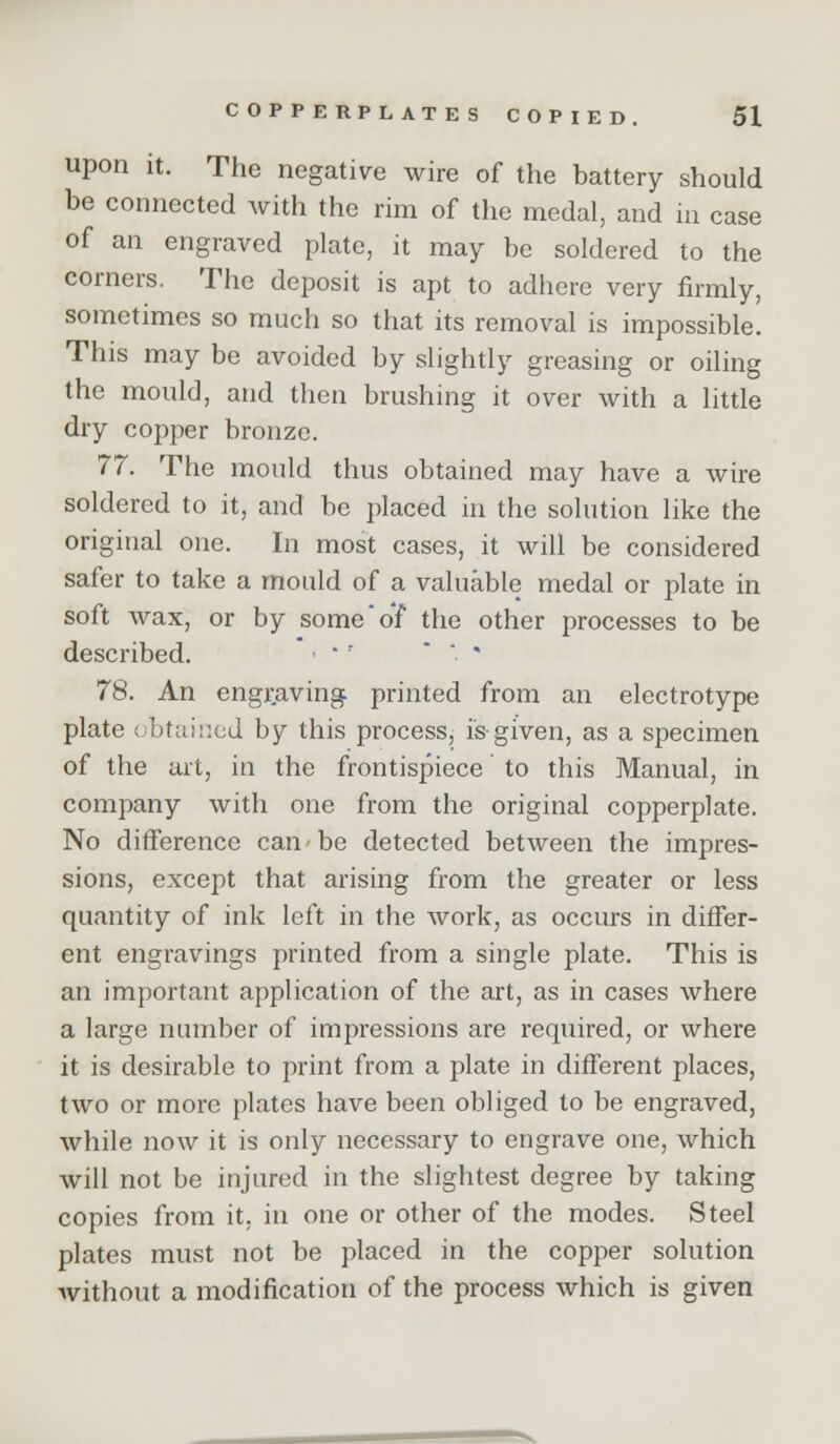 upon it. The negative wire of the battery should be connected Avith the rim of the medal, and in case of an engraved plate, it may be soldered to the corners. The deposit is apt to adhere very firmly, sometimes so much so that its removal is impossible. This may be avoided by slightly greasing or oiling the mould, and then brushing it over with a little dry copper bronze. 77. The mould thus obtained may have a wire soldered to it, and be placed in the solution like the original one. In most cases, it will be considered safer to take a mould of a valuable medal or plate in soft wax, or by some of the other processes to be described.  ' '  ' 78. An engj-avin^ printed from an electrotype plate obtained by this process, is-given, as a specimen of the art, in the frontispiece to this Manual, in company with one from the original copperplate. No difference can be detected between the impres- sions, except that arising from the greater or less quantity of ink left in the work, as occurs in differ- ent engravings printed from a single plate. This is an important application of the art, as in cases where a large number of impressions are required, or where it is desirable to print from a plate in different places, two or more plates have been obliged to be engraved, while now it is only necessary to engrave one, which will not be injured in the slightest degree by taking copies from it, in one or other of the modes. Steel plates must not be placed in the copper solution Avithout a modification of the process which is given