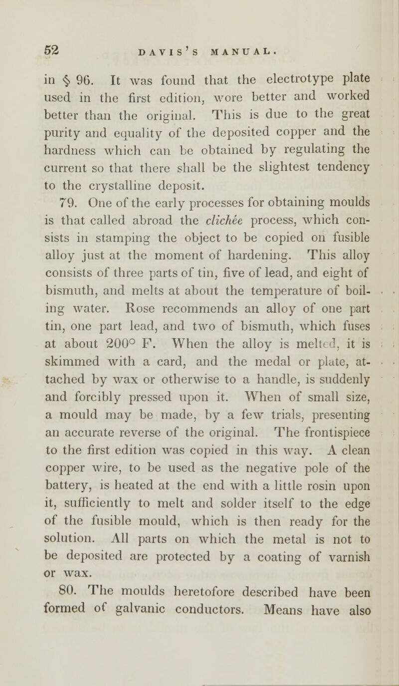 in ^ 96. It was found that the electrotype plate used in the first edition, wore better and worked better than the original. This is due to the great purity and equality of the deposited copper and the hardness which can be obtained by regulating the current so that there shall be the slightest tendency to the crystalline deposit. 79. One of the early processes for obtaining moulds is that called abroad the clichee process, which con- sists in stamping the object to be copied on fusible alloy just at the moment of hardening. This alloy consists of three parts of tin, five of lead, and eight of bismuth, and melts at about the temperature of boil- ing water. Rose recommends an alloy of one part tin, one part lead, and two of bismuth, which fuses at about 200° F. When the alloy is melted, it is skimmed with a card, and the medal or plate, at- tached by wax or otherwise to a handle, is suddenly and forcibly pressed upon it. When of small size, a mould may be made, by a few trials, presenting an accurate reverse of the original. The frontispiece to the first edition was copied in this way. A clean copper wire, to be used as the negative pole of the battery, is heated at the end with a little rosin upon it, sufficiently to melt and solder itself to the edge of the fusible mould, which is then ready for the solution. All parts on which the metal is not to be deposited are protected by a coating of varnish or wax. 80. The moulds heretofore described have been formed of galvanic conductors. Means have also