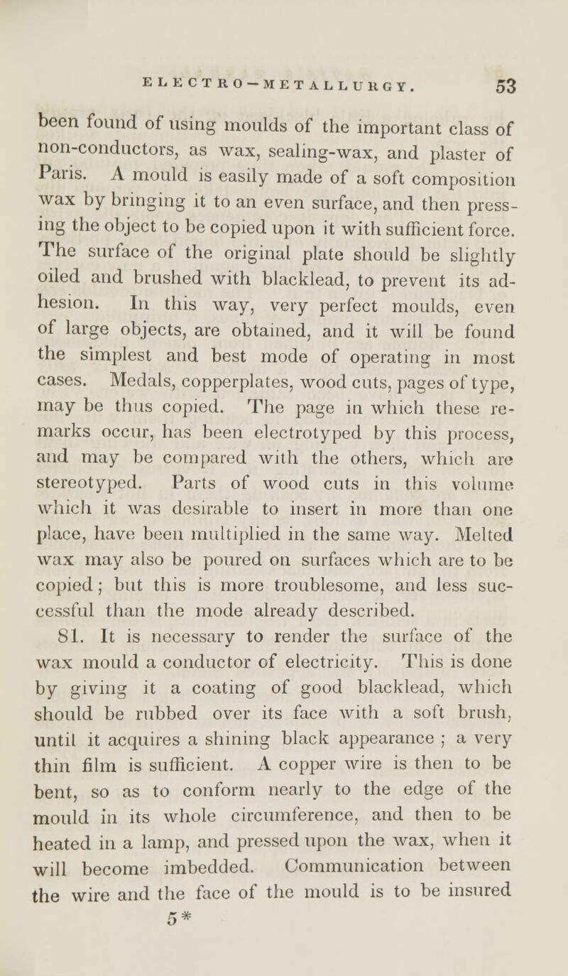 been found of using moulds of the important class of non-conductors, as wax, sealing-wax, and plaster of Paris. A mould is easily made of a soft composition wax by bringing it to an even surface, and then press- ing the object to be copied upon it with sufficient force. The surface of the original plate should be slightly oiled and brushed with blacklead, to prevent its ad- hesion. In this way, very perfect moulds, even of large objects, are obtained, and it will be found the simplest and best mode of operating in most cases. Medals, copperplates, wood cuts, pages of type, may be thus copied. The page in which these re- marks occur, has been electrotyped by this process, and may be compared with the others, which are stereotyped. Parts of wood cuts in this volume which it was desirable to insert in more than one place, have been multiplied in the same way. Melted wax may also be poured on surfaces which are to be copied; but this is more troublesome, and less suc- cessful than the mode already described. 81. It is necessary to render the surface of the wax mould a conductor of electricity. This is done by giving it a coating of good blacklead, which should be rubbed over its face with a soft brush, until it acquires a shming black appearance ; a very thin film is sufficient. A copper wire is then to be bent, so as to conform nearly to the edge of the mould in its whole circumference, and then to be heated in a lamp, and pressed upon the wax, when it will become imbedded. Communication between the wire and the face of the mould is to be insured 5*