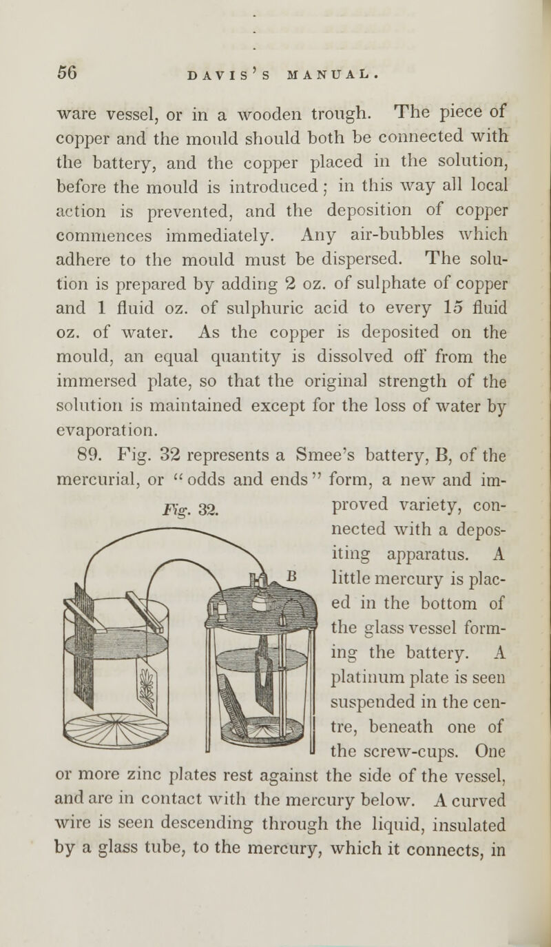 ware vessel, or in a wooden trough. The piece of copper and the mould should both be connected with the battery, and the copper placed in the solution, before the mould is introduced; in this way all local action is prevented, and the deposition of copper commences immediately. Any air-bubbles which adhere to the mould must be dispersed. The solu- tion is prepared by adding 2 oz. of sulphate of copper and 1 fluid oz. of sulphuric acid to every 15 fluid oz. of water. As the copper is deposited on the mould, an equal quantity is dissolved ofl from the immersed plate, so that the original strength of the solution is maintained except for the loss of water by evaporation. 89. Fig. 32 represents a Smee's battery, B, of the mercurial, or odds and ends form, a new and im- j^o-. 32. proved variety, con- nected with a depos- iting apparatus. A little mercury is plac- ed in the bottom of the glass vessel form- ing the battery. A platinum plate is seen suspended in the cen- tre, beneath one of the screw-cups. One or more zinc plates rest against the side of the vessel, and are in contact with the mercury below. A curved wire is seen descending through the liquid, insulated by a glass tube, to the mercury, which it connects, in