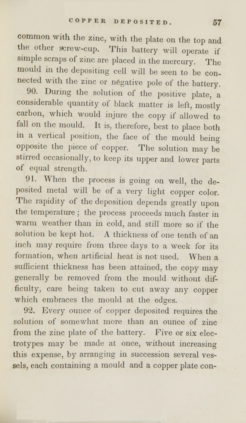 common with the zinc, with the plate on the top and the other 9crew-cup. This battery will operate if simple scraps of zinc are placed in the mercury. The mould in the depositing cell will be seen to be con- nected with the zinc or negative pole of the battery. 90. Durnig the solution of the positive plate, a considerable quantity of black matter is left, mostly carbon, which would injure the copy if allowed to fall on the mould. It is, therefore, best to place both in a vertical position, the face of the mould being opposite the piece of copper. The solution may be stirred occasionally, to keep its upper and lower parts of equal strength. 91. When the process is going on well, the de- posited metal will be of a very light copper color. The rapidity of the deposition depends greatly upon the temperature ; the process proceeds much faster in warm weather than in cold, and still more so if the solution be kept hot. A thickness of one tenth of an inch may require from three days to a week for its formation, when artificial heat is not used. When a sufficient thickness has been attained, the copy may generally be removed from the mould without dif- ficulty, care being taken to cut away any copper which embraces the mould at the edges. 92. Every ounce of copper deposited requires the solution of somewhat more than an ounce of zinc from the zinc plate of the battery. Five or six elec- trotypes may be made at once, without increasing this expense, by arranging in succession several ves- sels, each containing a mould and a copper plate con-