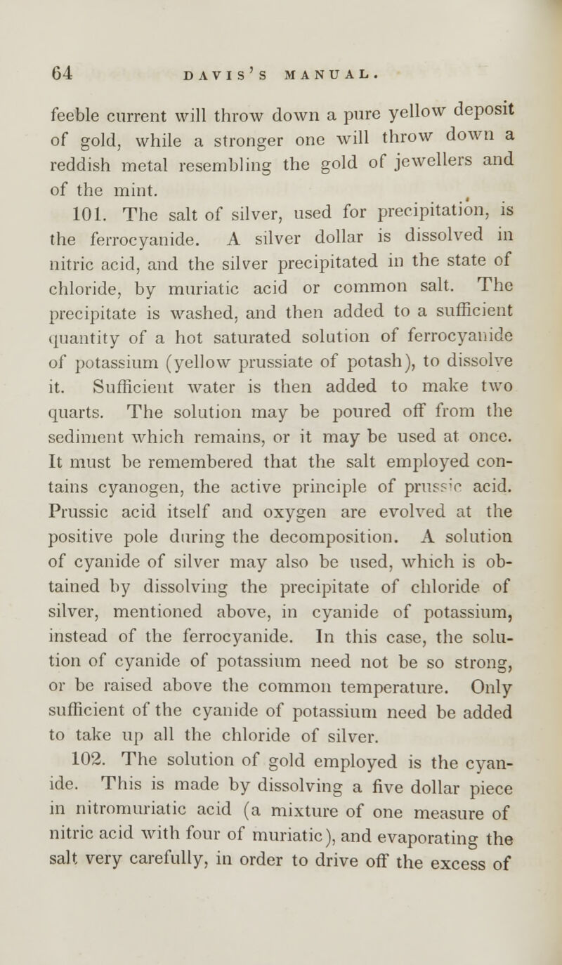 feeble current will throw down a pure yellow deposit of gold, while a stronger one will throw down a reddish metal resembling the gold of jewellers and of the mint. 101. The salt of silver, used for precipitation, is the ferrocyanide. A silver dollar is dissolved in nitric acid, and the silver precipitated in the state of chloride, by muriatic acid or common salt. The precipitate is washed, and then added to a sufficient quantity of a hot saturated solution of ferrocyanide of potassium (yellov;^ prussiate of potash), to dissolve it. Sufficient water is then added to make two quarts. The solution may be poured off from the sediment which remains, or it may be used at once. It must be remembered that the salt employed con- tains cyanogen, the active principle of pruss'V acid. Prussic acid itself and oxygen are evolved at the positive pole during the decomposition. A solution of cyanide of silver may also be used, which is ob- tained by dissolving the precipitate of chloride of silver, mentioned above, in cyanide of potassium, instead of the ferrocyanide. In this case, the solu- tion of cyanide of potassium need not be so strong, or be raised above the common temperatiu'e. Only sufficient of the cyanide of potassium need be added to take up all the chloride of silver. 102. The solution of gold employed is the cyan- ide. This is made by dissolving a five dollar piece in nitromuriatic acid (a mixture of one measure of nitric acid with four of muriatic), and evaporating the salt very carefully, in order to drive off the excess of