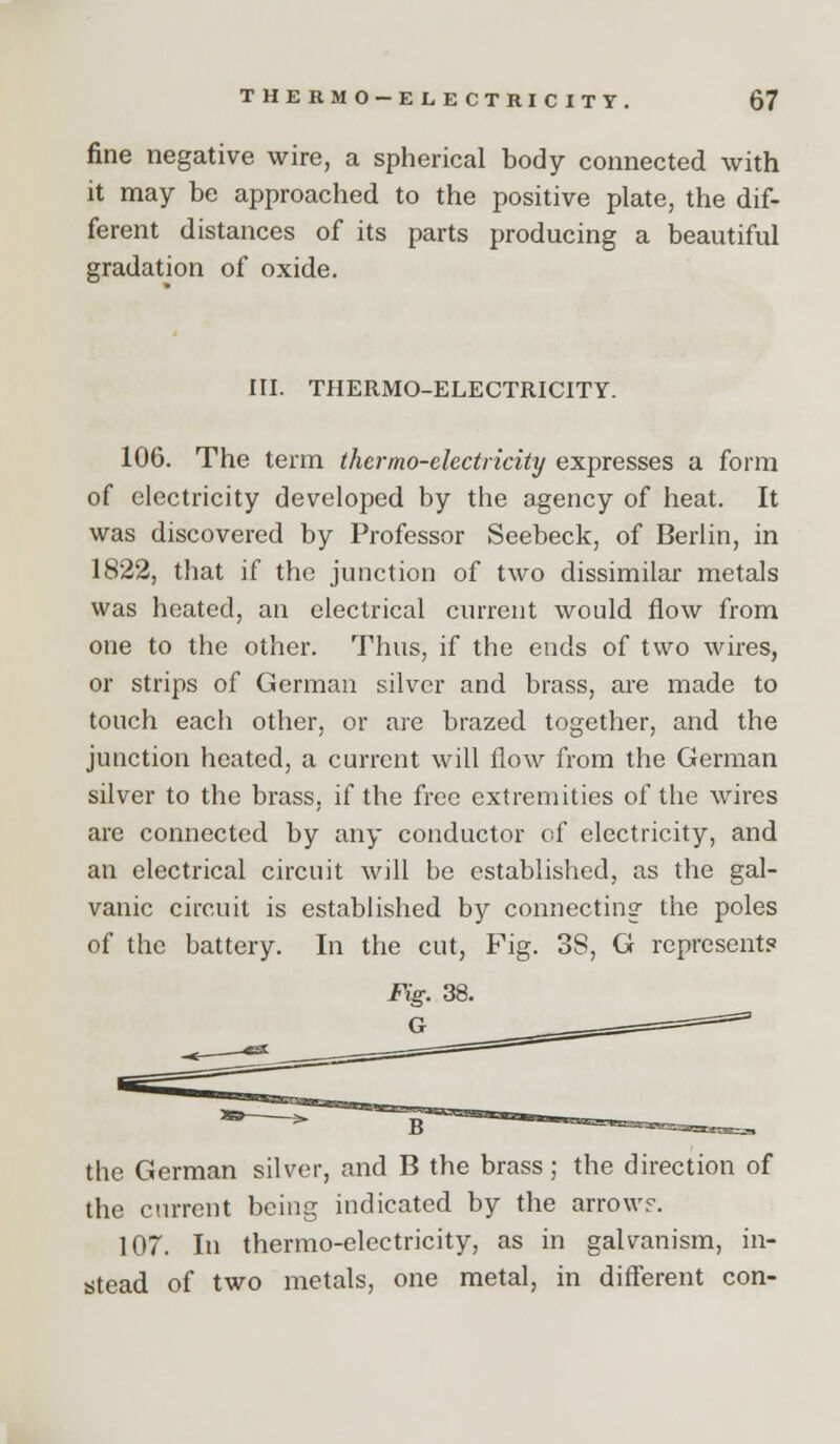 fine negative wire, a spherical body connected with it may be approached to the positive plate, the dif- ferent distances of its parts producing a beautiful gradation of oxide. ITI. THERMO-ELECTRICITY. 106. The term thermo-electricity expresses a form of electricity developed by the agency of heat. It was discovered by Professor Seebeck, of Berlin, in 1822, that if the junction of two dissimilar metals was heated, an electrical current would flow from one to the other. Thus, if the ends of two wires, or strips of German silver and brass, are made to touch each other, or are brazed together, and the junction heated, a current will flow from the German silver to the brass, if the free extremities of the wires are connected by any conductor of electricity, and an electrical circuit will be established, as the gal- vanic circuit is established by connecting the poles of the battery. In the cut, Fig. 38, G represent? ^ B the German silver, and B the brass; the direction of the ctu-rent being indicated by the arrow?. 107. In thermo-electricity, as in galvanism, in- stead of two metals, one metal, in diflerent con-