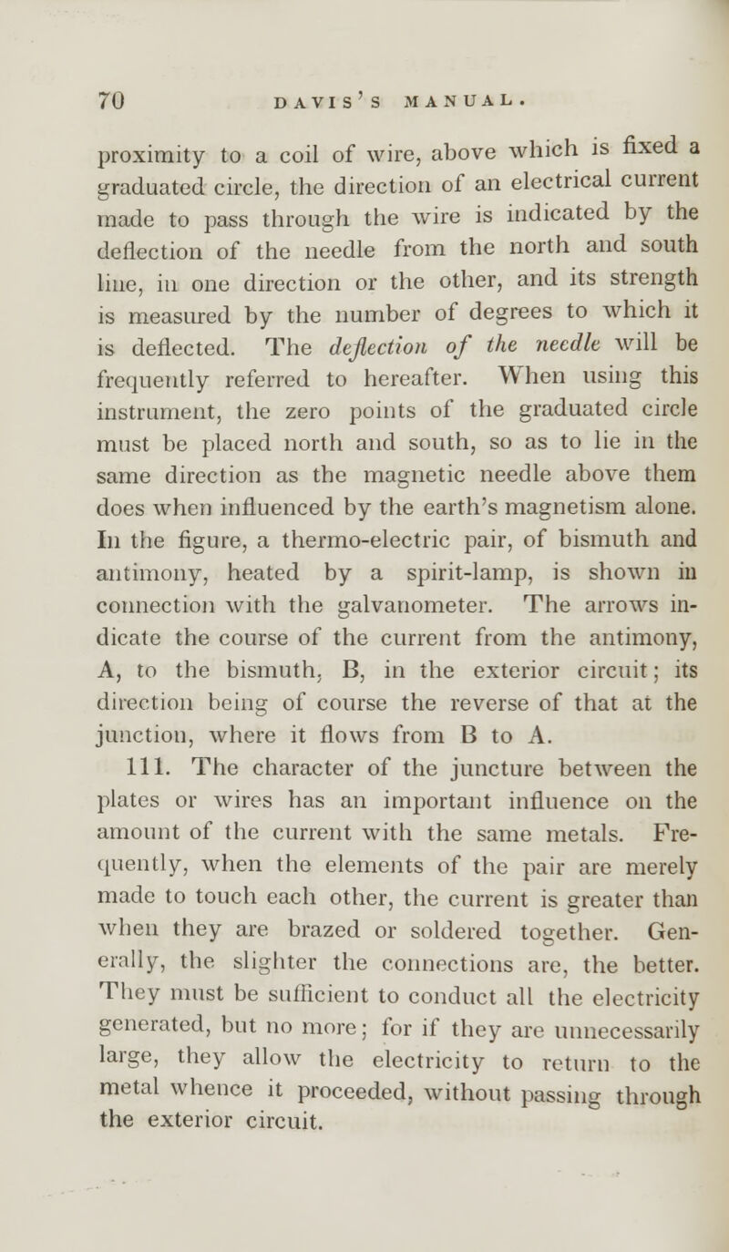 proximity to a coil of wire, above which is fixed a graduated circle, the direction of an electrical current made to pass through the wire is indicated by the deflection of the needle from the north and south hue, in one direction or the other, and its strength is measured by the number of degrees to which it is deflected. The deflection of the needle will be frequently referred to hereafter. When nshig this instrument, the zero points of the graduated circle must be placed north and south, so as to lie in the same direction as the magnetic needle above them does when influenced by the earth's magnetism alone. In the figure, a thermo-electric pair, of bismuth and antimony, heated by a spirit-lamp, is shown in cormection with the galvanometer. The arrows in- dicate the course of the current from the antimony, A, to the bismuth, B, in the exterior circuit; its direction being of course the reverse of that at the junction, where it flows from B to A. 111. The character of the juncture between the plates or wires has an important influence on the amount of the current with the same metals. Fre- quently, when the elements of the pair are merely made to touch each other, the current is greater than when they are brazed or soldered together. Gen- erally, the slighter the connections are, the better. They must be sufficient to conduct all the electricity generated, but no more; for if they are unnecessarily large, they allow the electricity to return to the metal whence it proceeded, without passing through the exterior circuit.