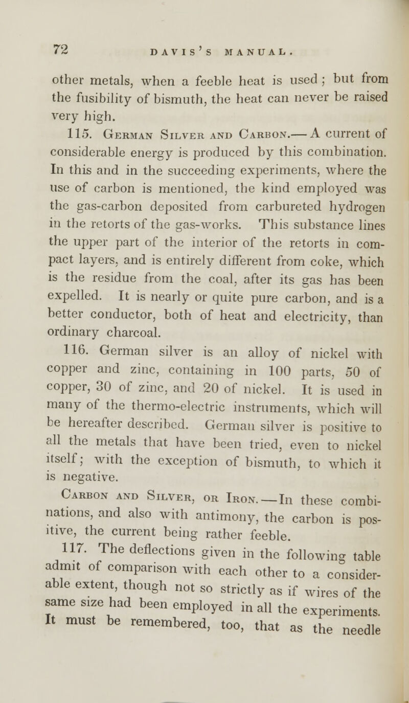 Other metals, when a feeble heat is used ; but from the fusibility of bismuth, the heat can never be raised very high. 115. German Silver and Carbon.— A current of considerable energy is produced by this combination. In this and in the succeeding experiments, where the use of carbon is mentioned, the kind employed was the gas-carbon deposited from carbureted hydrogen in the retorts of the gas-works. This substance lines the upper part of the interior of the retorts in com- pact layers, and is entirely different from coke, which is the residue from the coal, after its gas has been expelled. It is nearly or quite pure carbon, and is a better conductor, both of heat and electricity, than ordinary charcoal. 116. German silver is an alloy of nickel with copper and zinc, containing in 100 parts, 50 of copper, 30 of zinc, and 20 of nickel. It is used in many of the thermo-electric instruments, which will be hereafter described. German silver is positive to all the metals that have been tried, even to nickel itself; with the exception of bismuth, to which it is negative. Carbon and Silver, or Iron.—In these combi- nations, and also with antimony, the carbon is pos- itive, the current being rather feeble. 117. The deflections given in the following table admit of comparison with each other to a consider- able extent, though not so strictly as if wires of the same size had been employed in all the experiments. It must be remembered, too, that as the needle