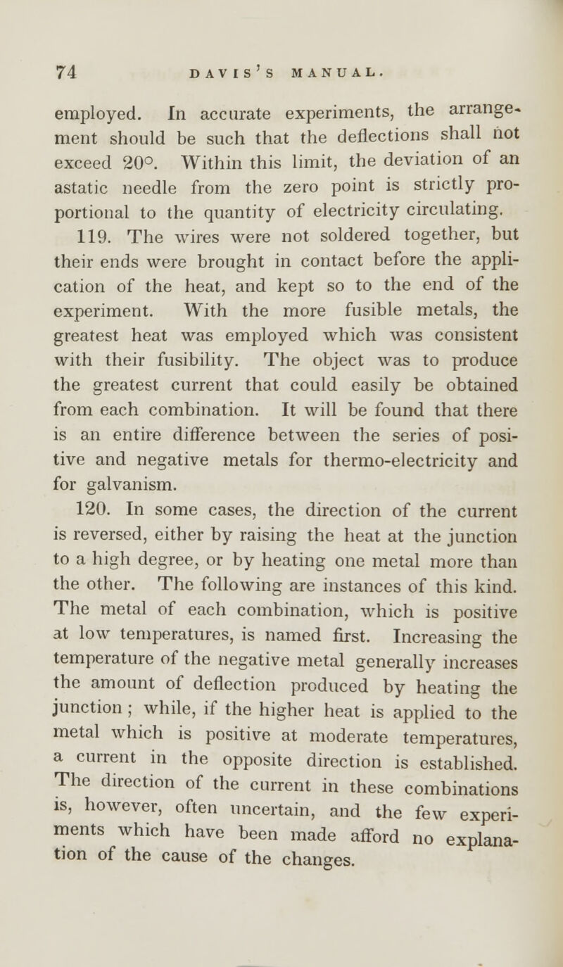 employed. In accurate experiments, the arrange- ment should be such that the deflections shall hot exceed 20°. Within this limit, the deviation of an astatic needle from the zero point is strictly pro- portional to the quantity of electricity circulating. 119. The wires were not soldered together, but their ends were brought in contact before the appli- cation of the heat, and kept so to the end of the experiment. With the more fusible metals, the greatest heat was employed which was consistent with their fusibility. The object was to produce the greatest current that could easily be obtained from each combination. It will be found that there is an entire difference between the series of posi- tive and negative metals for thermo-electricity and for galvanism. 120. In some cases, the direction of the current is reversed, either by raising the heat at the junction to a high degree, or by heating one metal more than the other. The following are instances of this kind. The metal of each combination, which is positive at low temperatures, is named first. Increasing the temperature of the negative metal generally increases the amount of deflection produced by heating the junction ; while, if the higher heat is applied to the metal which is positive at moderate temperatures, a current in the opposite direction is established. The direction of the current in these combinations is, however, often uncertain, and the few experi- ments which have been made aff^ord no explana- tion of the cause of the changes.