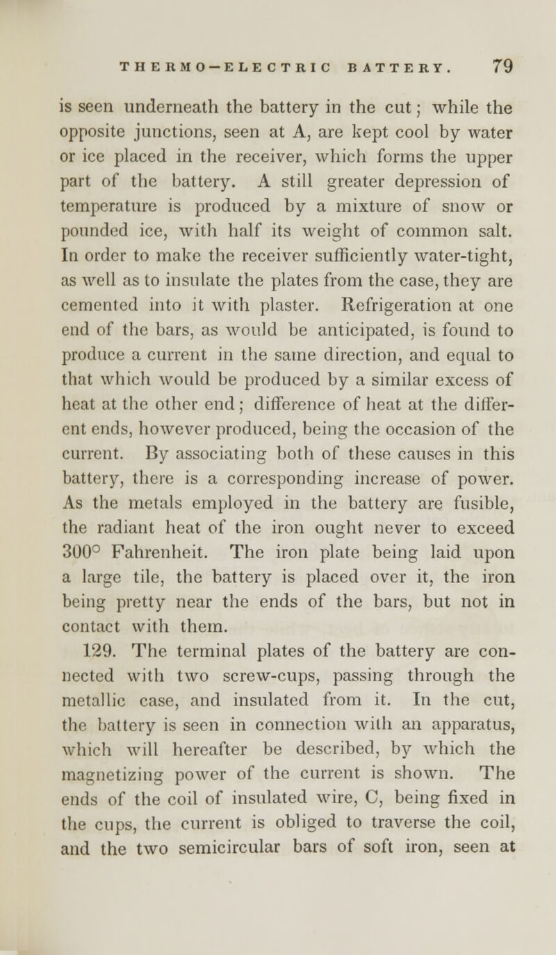 is seen underneath the battery in the cut; while the opposite junctions, seen at A, are kept cool by water or ice placed in the receiver, which forms the upper part of the battery. A still greater depression of temperature is produced by a mixture of snow or pounded ice, with half its weight of common salt. In order to make the receiver sufficiently water-tight, as well as to insulate the plates from the case, they are cemented into it with plaster. Refrigeration at one end of the bars, as would be anticipated, is found to produce a current in the same direction, and equal to that which would be produced by a similar excess of heat at the other end; difference of heat at the differ- ent ends, however produced, being the occasion of the current. By associating both of these causes in this battery, there is a corresponding increase of power. As the metals employed in the battery are fusible, the radiant heat of the iron ought never to exceed 300° Fahrenheit. The iron plate being laid upon a large tile, the battery is placed over it, the iron being pretty near the ends of the bars, but not in contact with them. 129. The terminal plates of the battery are con- nected with two screw-cups, passing through the metallic case, and insulated from it. In the cut, the battery is seen in connection with an apparatus, which will hereafter be described, by which the magnetizing power of the current is shown. The ends of the coil of insulated wire, C, being fixed in the cups, the current is obliged to traverse the coil, and the two semicircular bars of soft iron, seen at