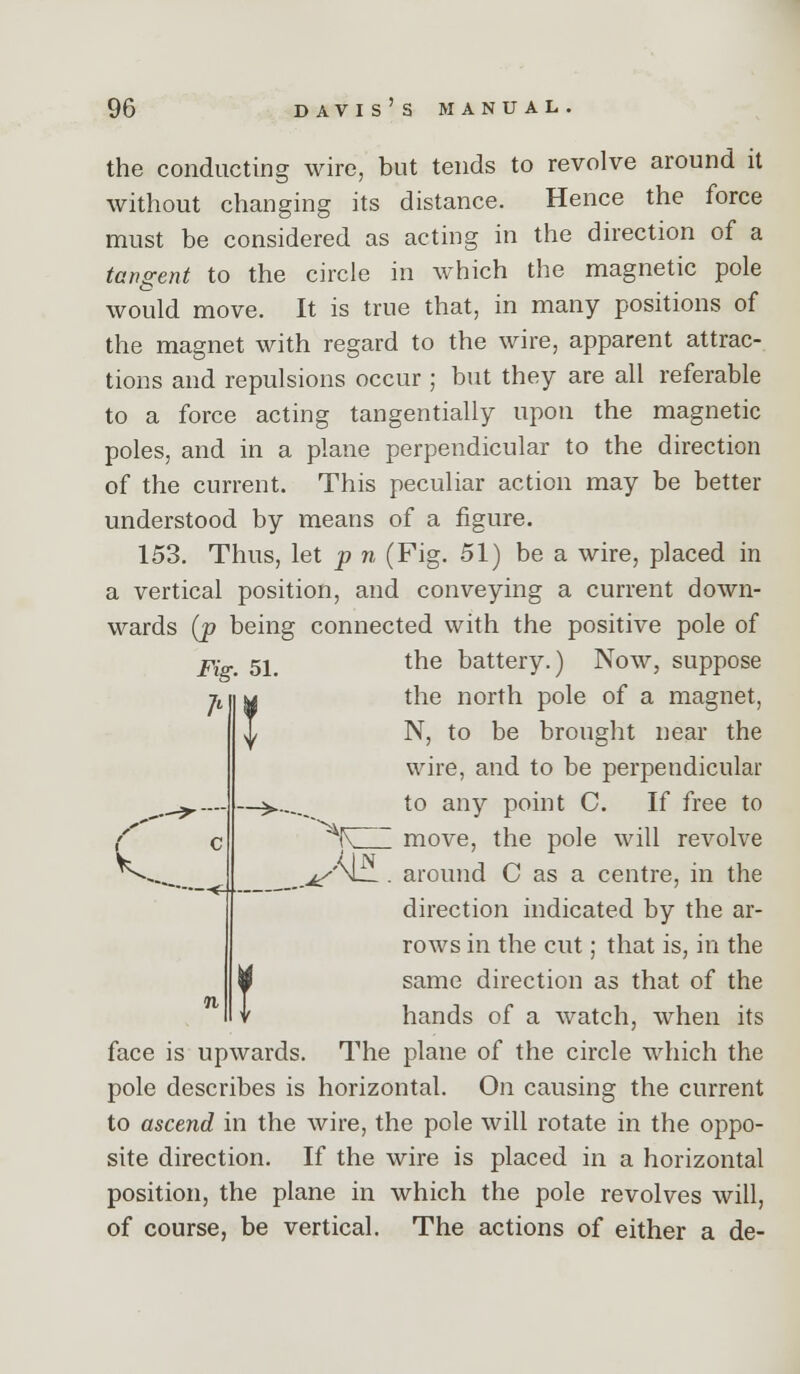 the conducting wire, but tends to revolve around it without changing its distance. Hence the force must be considered as acting in the direction of a tangent to the circle in which the magnetic pole would move. It is true that, in many positions of the magnet with regard to the wire, apparent attrac- tions and repulsions occur ; but they are all referable to a force acting tangentially upon the magnetic poles, and in a plane perpendicular to the direction of the current. This peculiar action may be better understood by means of a figure. 153. Thus, let p n (Fig. 51) be a wire, placed in a vertical position, and conveying a current down- wards (p being connected with the positive pole of 2^jV 5i_ the battery.) Now, suppose the north pole of a magnet, N, to be brought near the wire, and to be perpendicular to any point C. If free to '^K move, the pole will revolve (IN _ ,.^/'M . around C as a centre, in the direction indicated by the ar- rows in the cut; that is, in the same direction as that of the hands of a watch, when its face is upwards. The plane of the circle which the pole describes is horizontal. On causing the current to ascend in the wire, the pole will rotate in the oppo- site direction. If the wire is placed in a horizontal position, the plane in which the pole revolves will, of course, be vertical. The actions of either a de- 7* V