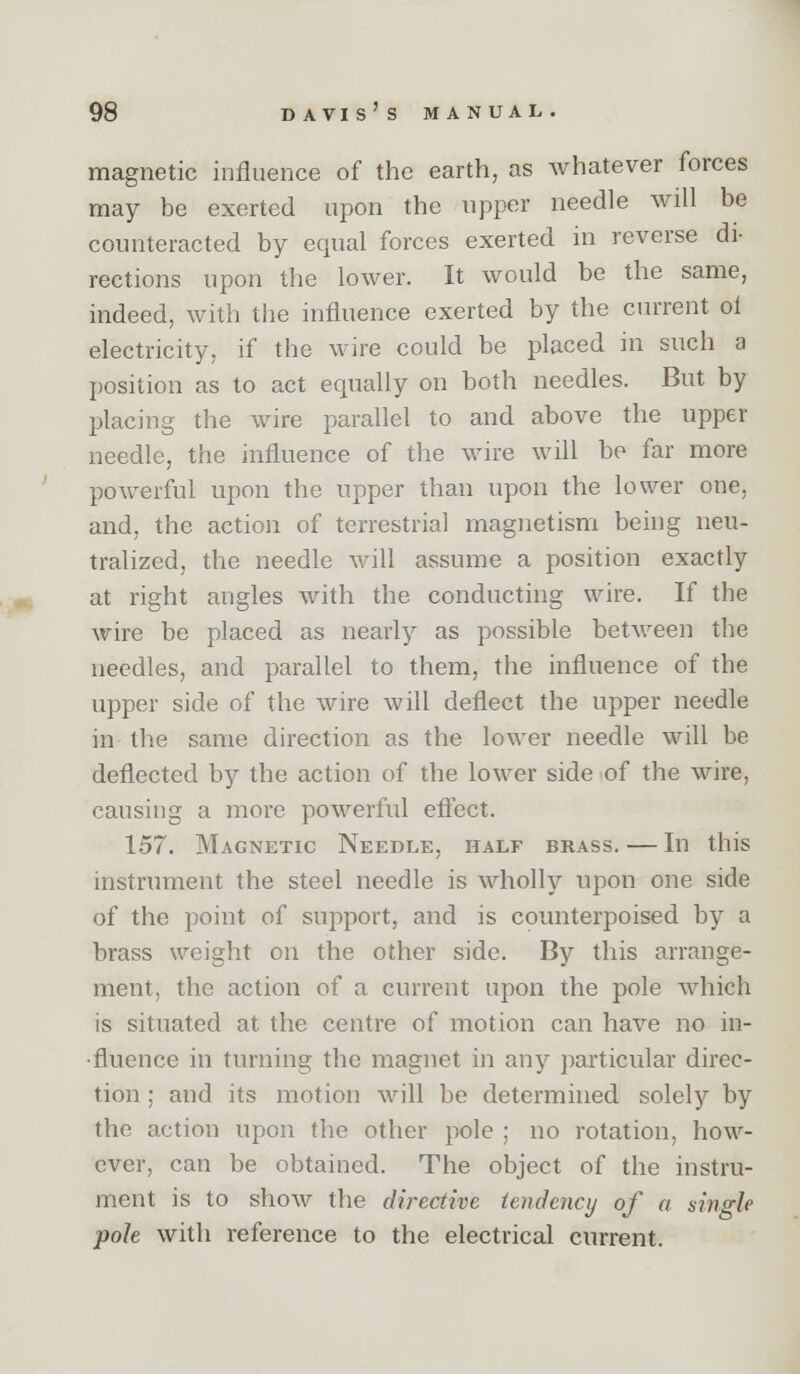 magnetic influence of the earth, as whatever forces may be exerted upon the upper needle will be counteracted by equal forces exerted in reverse di- rections upon the lower. It would be the same, indeed, with the influence exerted by the current ol electricity, if the wire could be placed in such a position as to act equally on both needles. But by placing the wire parallel to and above the upper needle, the influence of the wire will be far more powerful upon the upper than upon the lower one, and, the action of terrestrial magnetism being neu- tralized, the needle will assume a position exactly at right angles with the conducting wire. If the wire be placed as nearly as possible between the needles, and parallel to them, the influence of the upper side of the wire will deflect the upper needle in the same direction as the lower needle will be deflected by the action of the lower side of the wire, causing a more powerful efl'ect. 157. Magnetic Needle, half brass. — In this instrument the steel needle is wholly upon one side of the point of support, and is counterpoised by a brass weight on the other side. By this arrange- ment, the action of a current upon the pole which is situated at the centre of motion can have no in- fluence in turning the magnet in any ])articular direc- tion ; and its motion will be determined solely by the action upon the other pole ; no rotation, how- ever, can be obtained. The object of the instru- ment is to show the directive tendency of a single pole with reference to the electrical current.