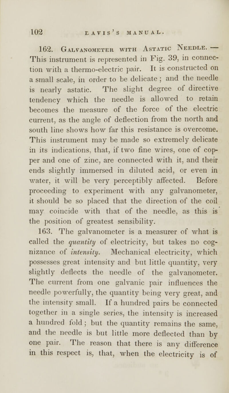 162. Galvanometer with Astatic Needle. — This instrument is represented in Fig. 39, in connec- tion with a thermo-electric pair. It is constructed on a small scale, in order to be delicate ; and the needle is nearly astatic. The slight degree of directive tendency which the needle is allowed to retain becomes the measure of the force of the electric current, as the angle of deflection from the north and south line shows how far this resistance is overcome. This instrument may be made so extremely delicate in its indications, that, if two fine wires, one of cop- per and one of zinc, are connected with it, and their ends slightly immersed in diluted acid, or even in water, it will be very perceptibly affected. Before proceeding to experiment with any galvanometer, it should be so placed that the direction of the coil may coincide with that of the needle, as this is the position of greatest sensibility. 163. The galvanometer is a measurer of what is called the quantity of electricity, but takes no cog- nizance of intensity. Mechanical electricity, which possesses great intensity and but little quantity, very slightly deflects the needle of the galvanometer. The current from one galvanic pair influences the needle powerfully, the quantity being very great, and the intensity small. If a hundred pairs be connected together in a single series, the intensity is increased a hundred fold ; but the quantity remains the same, and the needle is but little more deflected than by one pair. The reason that there is any difference in this respect is, that, when the electricity is of