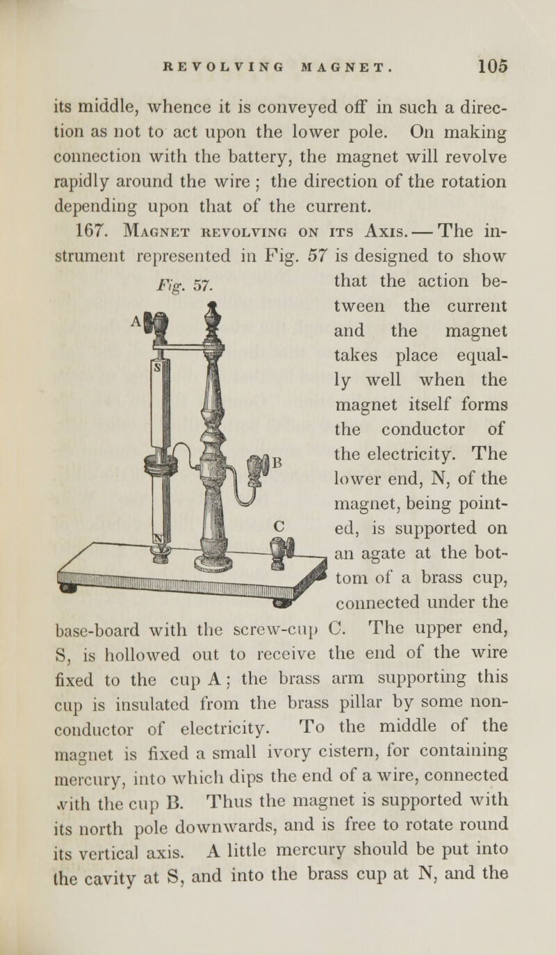 its middle, whence it is conveyed off in such a direc- tion as not to act upon the lower pole. On making connection with the battery, the magnet will revolve rapidly around the wire ; the direction of the rotation depending upon that of the current. 167. Magnet revolving on its Axis. — The in- strument represented in Fig. 57 is designed to show Fig. 57. that the action be- tween the current and the magnet takes place equal- ly well when the magnet itself forms the conductor of the electricity. The lower end, N, of the magnet, being point- ed, is supported on an agate at the bot- tom of a brass cup, connected under the base-board with the screw-cup C. The upper end, S, is hollowed out to receive the end of the wire fixed to the cup A: the brass arm supporting this cup is insulated from the brass pillar by some non- conductor of electricity. To the middle of the magnet is fixed a small ivory cistern, for containing mercury, into which dips the end of a wire, connected .vith the cup B. Thus the magnet is supported with its north pole downwards, and is free to rotate round its vertical axis. A little mercury should be put into the cavity at S, and into the brass cup at N, and the