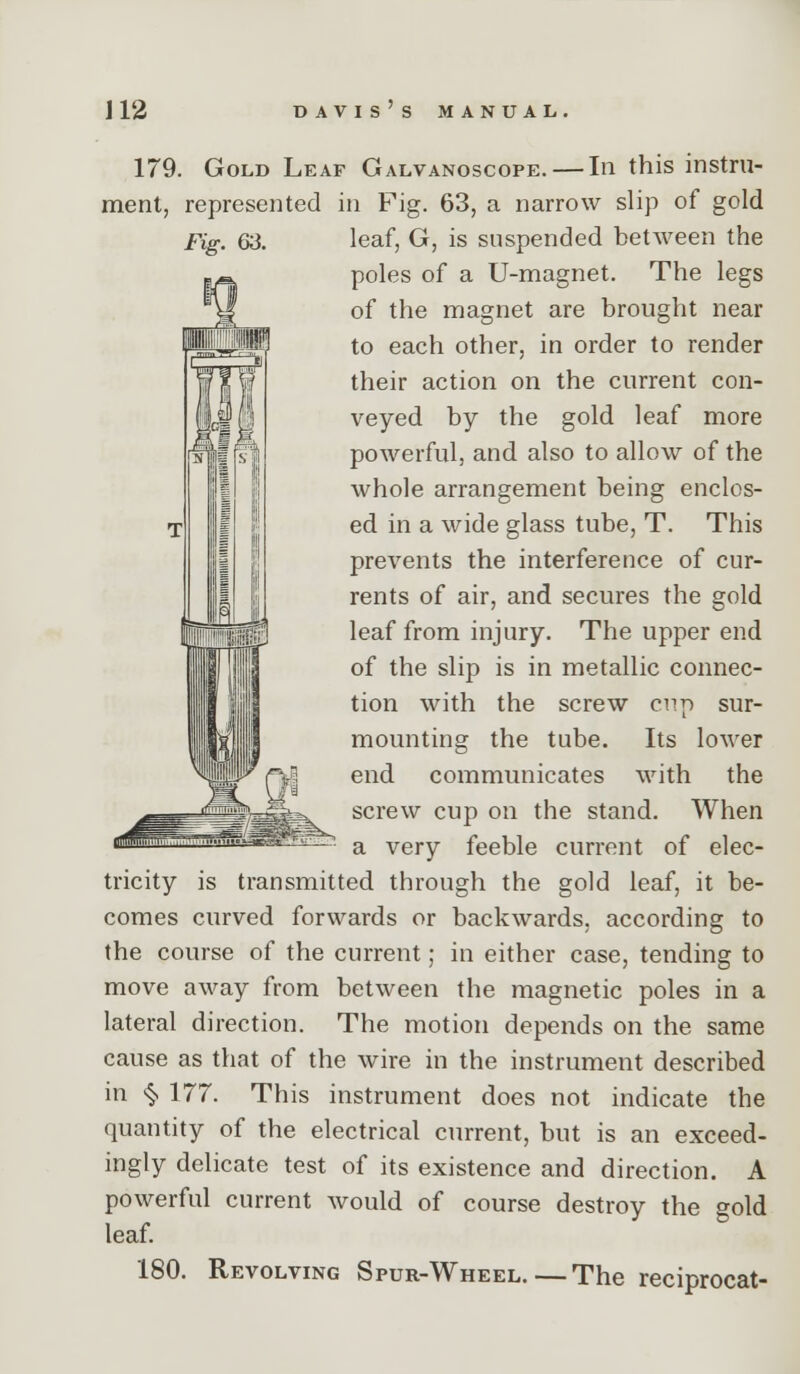 179. Gold Leaf Galvanoscope. — In this instru- ment, represented in Fig. 63, a narrow slip of gold Fig. 63. leaf, G, is suspended between the poles of a U-magnet. The legs of the magnet are brought near to each other, in order to render their action on the current con- veyed by the gold leaf more powerful, and also to allow of the whole arrangement being enclos- ed in a wide glass tube, T. This prevents the interference of cur- rents of air, and secures the gold leaf from injury. The upper end of the slip is in metallic connec- tion with the screw cnp sur- mounting the tube. Its loM'er end communicates with the screw cup on the stand. When a very feeble current of elec- tricity is transmitted through the gold leaf, it be- comes curved forwards or backwards, according to the course of the current; in either case, tending to move away from between the magnetic poles in a lateral direction. The motion depends on the same cause as that of the wire in the instrument described in >§. 177. This instrument does not indicate the quantity of the electrical current, but is an exceed- ingly delicate test of its existence and direction. A powerful current would of course destroy the gold leaf. 180. Revolving Spur-Wheel.—The reciprocat-