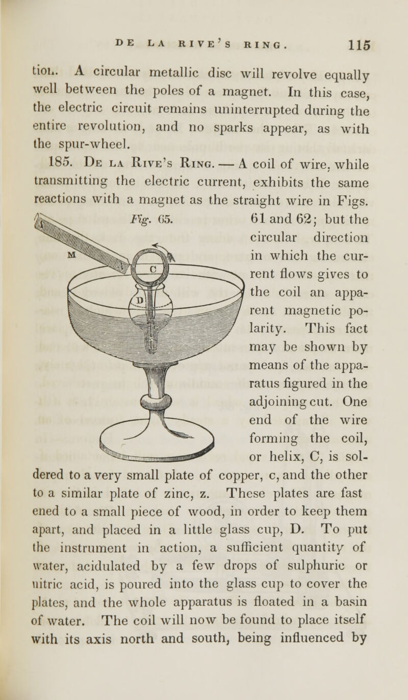 tioh. A circular metallic disc will revolve equally well between the poles of a magnet. In this case, the electric circuit remains uninterrupted during the entire revolution, and no sparks appear, as with the spur-wheel. 185. De la Rive's Ring. — A coil of wire, while transmitting the electric current, exhibits the same reactions with a magnet as the straight wire in Figs. 61 and 62; but the circular direction in which the cur- rent flows gives to the coil an appa- rent magnetic po- larity. This fact may be shown by means of the appa- ratus figured in the adjoining cut. One end of the wire forming the coil, or helix, C, is sol- dered to a very small plate of copper, c, and the other to a similar plate of zinc, z. These plates are fast ened to a small piece of wood, in order to keep them apart, and placed in a little glass cup, D, To put the instrument in action, a sufficient quantity of water, acidulated by a few drops of sulphuric or nitric acid, is poured into the glass cup to cover the plates, and the whole apparatus is floated in a basin of water. The coil will now be found to place itself with its axis north and south, being influenced by