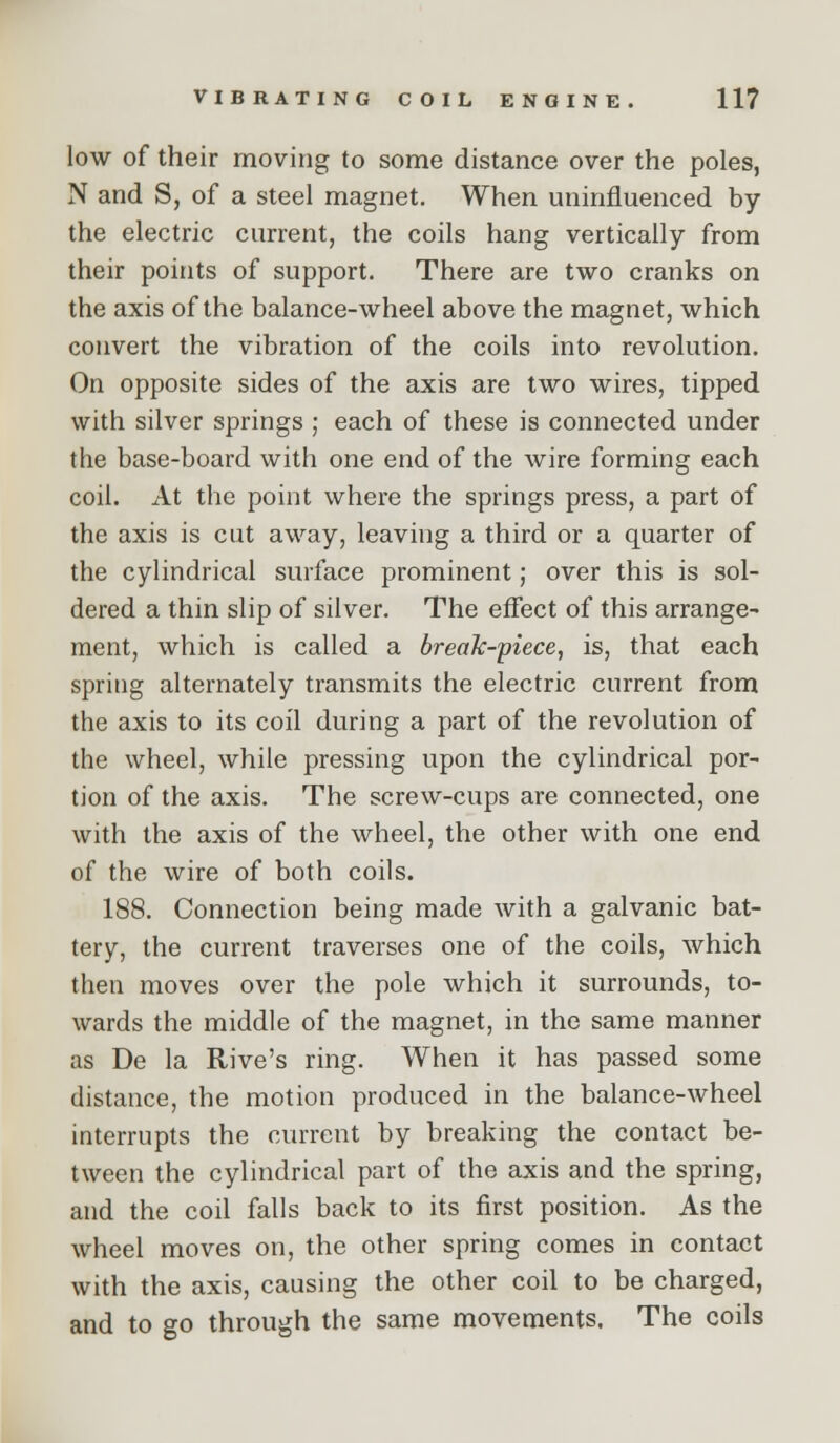 low of their moving to some distance over the poles, N and S, of a steel magnet. When uninfluenced by the electric current, the coils hang vertically from their points of support. There are two cranks on the axis of the balance-wheel above the magnet, which convert the vibration of the coils into revolution. On opposite sides of the axis are two wires, tipped with silver springs ; each of these is connected under the base-board with one end of the wire forming each coil. At the point where the springs press, a part of the axis is cut away, leaving a third or a quarter of the cylindrical surface prominent; over this is sol- dered a thin slip of silver. The eflect of this arrange- ment, which is called a break-piece, is, that each spring alternately transmits the electric current from the axis to its coil during a part of the revolution of the wheel, while pressing upon the cylindrical por- tion of the axis. The screw-cups are connected, one with the axis of the wheel, the other with one end of the wire of both coils. 188. Connection being made with a galvanic bat- tery, the current traverses one of the coils, which then moves over the pole which it surrounds, to- wards the middle of the magnet, in the same manner as De la Rive's ring. When it has passed some distance, the motion produced in the balance-wheel interrupts the current by breaking the contact be- tween the cylindrical part of the axis and the spring, and the coil falls back to its first position. As the wheel moves on, the other spring comes in contact with the axis, causing the other coil to be charged, and to go through the same movements. The coils