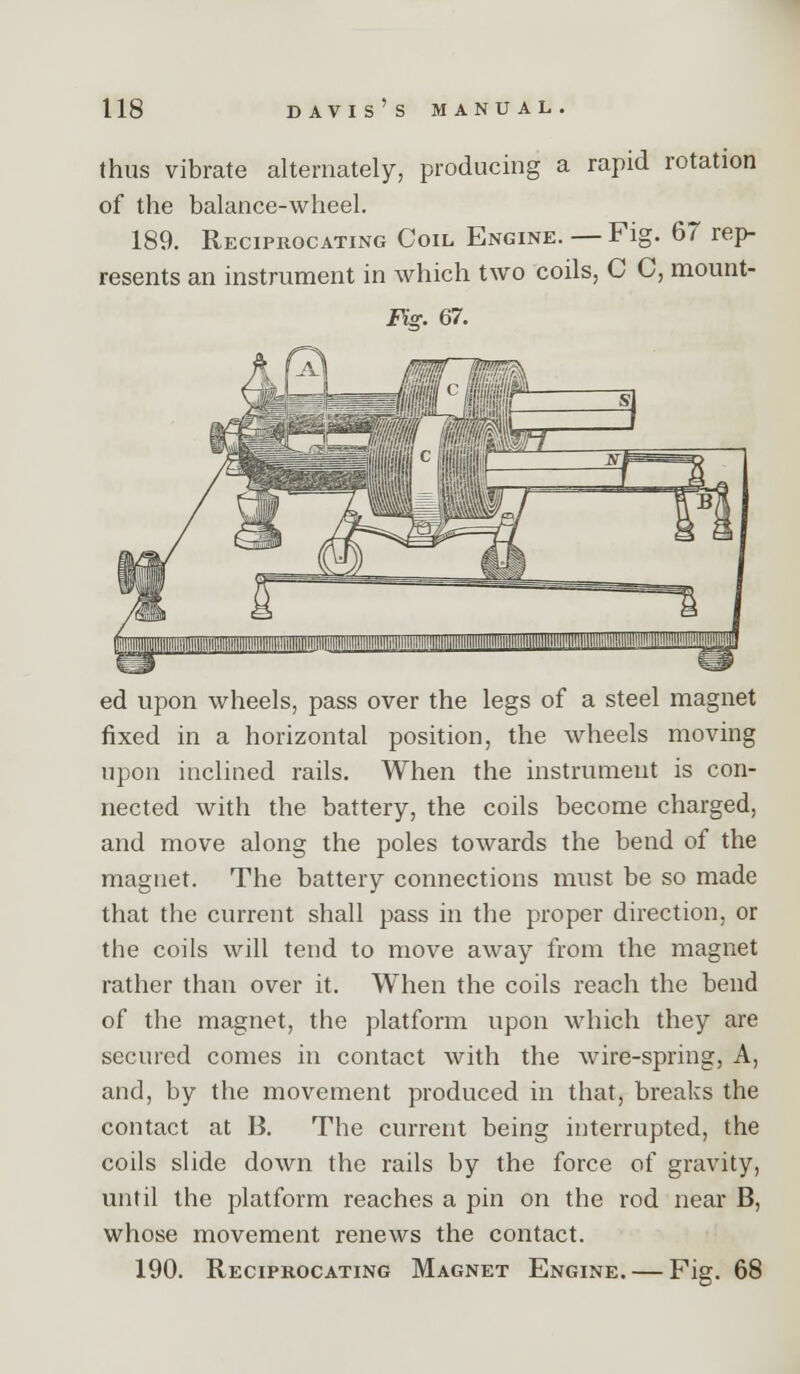 thus vibrate alternately, producing a rapid rotation of the balance-wheel. 189. Reciprocating Coil Engine. — Fig. 67 rep- resents an instrument in which tw^o coils, C C, mount- Fig. 67. ed upon wheels, pass over the legs of a steel magnet fixed in a horizontal position, the wheels moving upon inclined rails. When the instrument is con- nected with the battery, the coils become charged, and move along the poles towards the bend of the magnet. The battery connections must be so made that the current shall pass in the proper direction, or the coils will tend to move away from the magnet rather than over it. When the coils reach the bend of the magnet, the platform upon which they are secured comes in contact with the wire-spring, A, and, by the movement produced in that, breaks the contact at B. The current being interrupted, the coils slide down the rails by the force of gravity, until the platform reaches a pin on the rod near B, whose movement renews the contact. 190. Reciprocating Magnet Engine. — Fig. 68