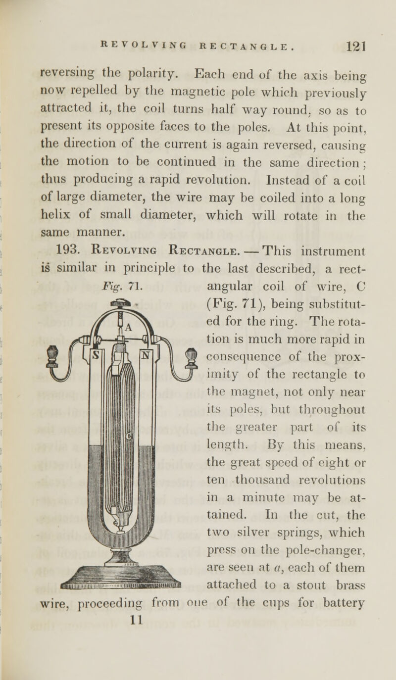 REVOLVING RECTANGLE 121 reversing the polarity. Each end of the axis being now repelled by the magnetic pole which previously attracted it, the coil turns half way round, so as to present its opposite faces to the poles. At this point, the direction of the current is again reversed, causing the motion to be continued in the same direction; thus producing a rapid revolution. Instead of a coil of large diameter, the wire may be coiled into a long helix of small diameter, which will rotate in the same manner. 193. Revolving Rectangle. — This instrument is similar in principle to the last described, a rect- Fig. 71. angular coil of wire, C (Fig. 71), being substitut- ed for the ring. The rota- tion is much more rapid in consequence of the prox- imity of the rectangle to the magnet, not only near its poles, but throughout the greater part of its length. By this means, the great speed of eight or ten thousand revolutions in a minute may be at- tained. In the cut, the two silver springs, which press on the pole-changer, are seen at a, each of them attached to a stout brass wire, proceeding from one of the cups for battery