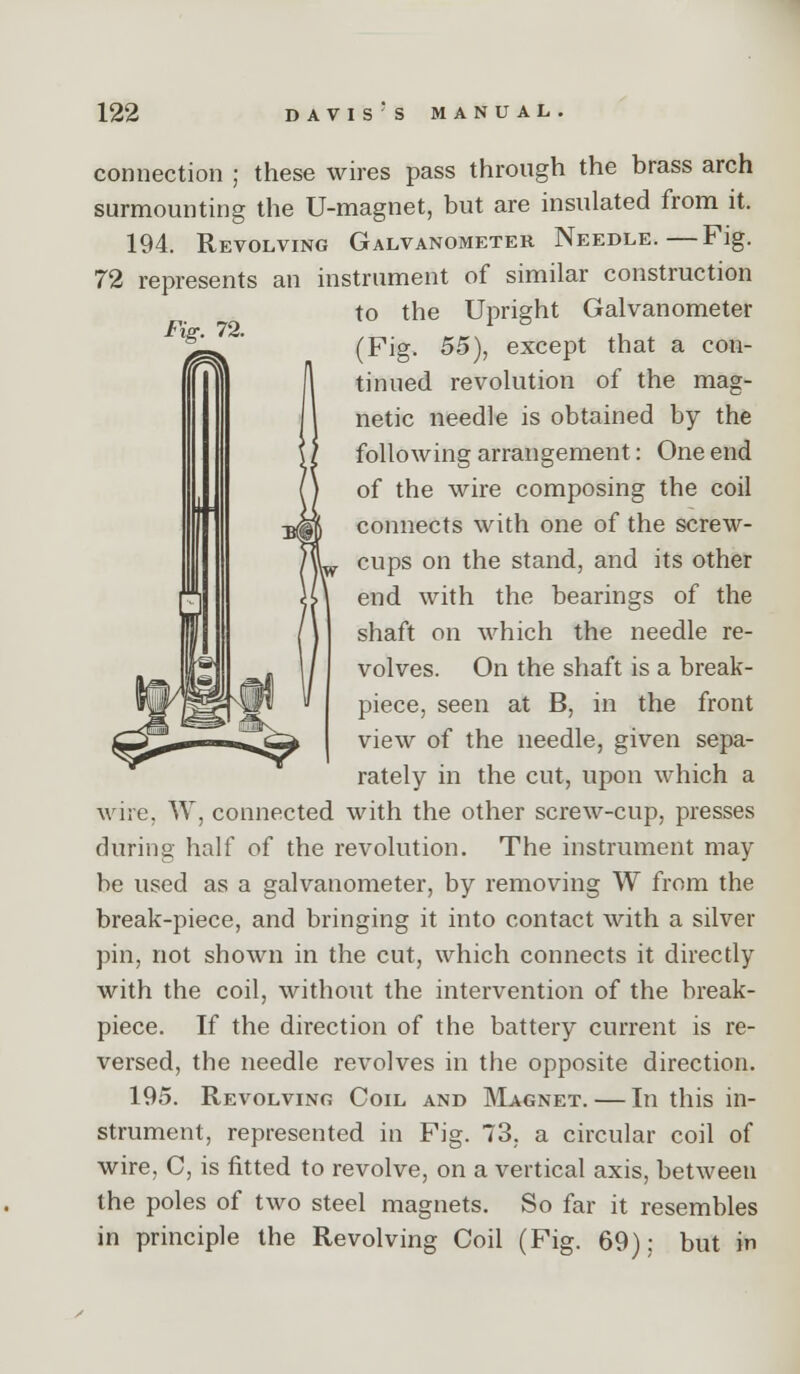 connection ; these wires pass through the brass arch surmounting the U-magnet, but are insulated from it. 194. Revolving Galvanometer Needle.—Fig. 72 represents an instrument of similar construction to the Upright Galvanometer (Fig. 55), except that a con- tinued revolution of the mag- netic needle is obtained by the following arrangement: One end of the wire composing the coil connects with one of the screw- cups on the stand, and its other end with the bearings of the shaft on which the needle re- volves. On the shaft is a break- piece, seen at B, in the front view of the needle, given sepa- rately in the cut, upon which a wire, W, connected with the other screw-cup, presses during half of the revolution. The instrument may be used as a galvanometer, by removing W from the break-piece, and bringing it into contact with a silver pin, not shown in the cut, which connects it directly with the coil, without the intervention of the break- piece. If the direction of the battery current is re- versed, the needle revolves in the opposite direction. 195. Revolving Coil and Magnet. — In this in- strument, represented in Fig. 73, a circular coil of wire, C, is fitted to revolve, on a vertical axis, between the poles of two steel magnets. So far it resembles in principle the Revolving Coil (Fig. 69); but in