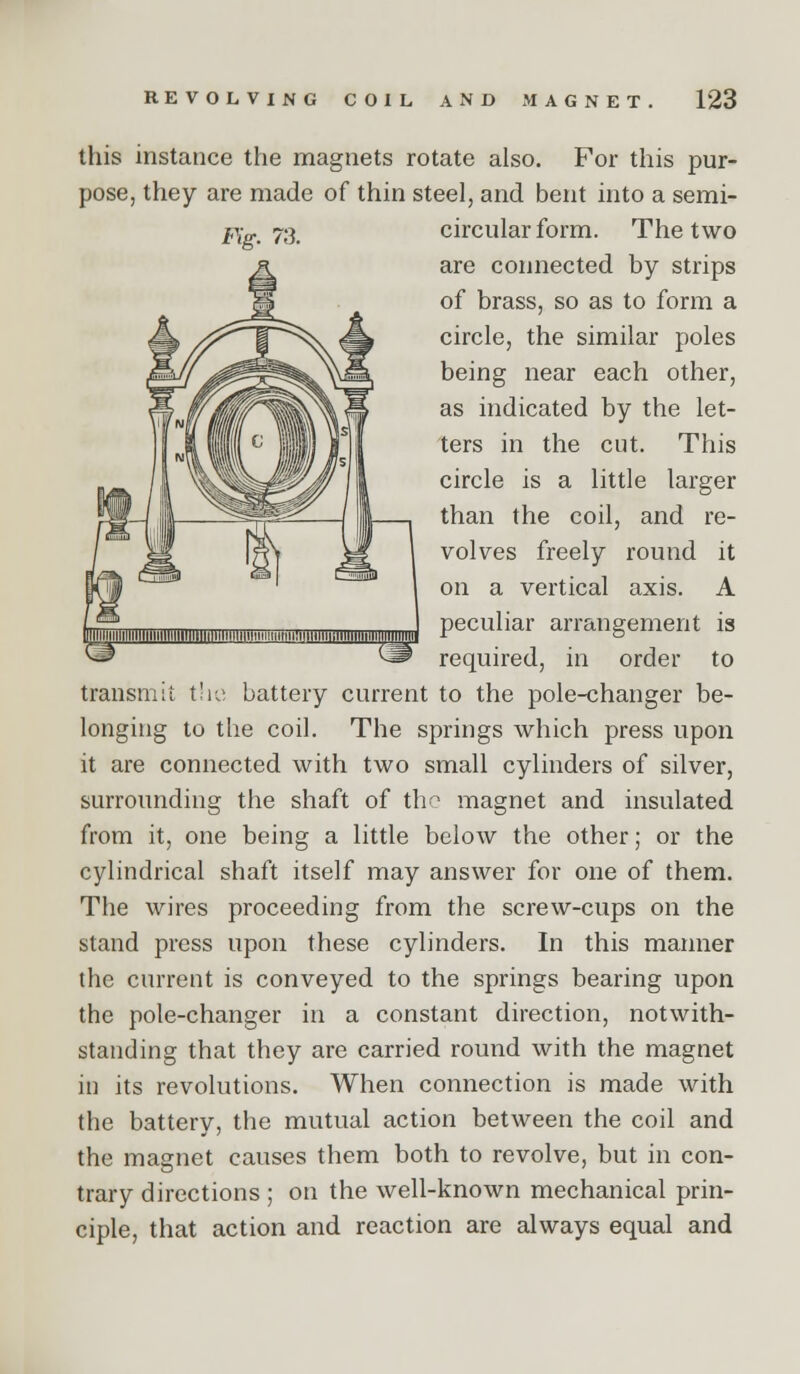 this instance the magnets rotate also. For this pur- pose, they are made of thin steel, and bent into a semi- Pig. 73. circular form. The two are connected by strips of brass, so as to form a circle, the similar poles being near each other, as indicated by the let- ters in the cut. This circle is a little larger than the coil, and re- volves freely round it on a vertical axis. A peculiar arrangement is required, in order to transmit t'le battery current to the pole-changer be- longing to the coil. The springs which press upon it are connected with two small cylinders of silver, surrounding the shaft of the magnet and insulated from it, one being a little below the other; or the cylindrical shaft itself may answer for one of them. The wires proceeding from the screw-cups on the stand press upon these cylinders. In this manner the current is conveyed to the springs bearing upon the pole-changer in a constant direction, notwith- standing that they are carried round with the magnet in its revolutions. When connection is made with the battery, the mutual action between the coil and the magnet causes them both to revolve, but in con- trary directions ; on the well-known mechanical prin- ciple, that action and reaction are always equal and