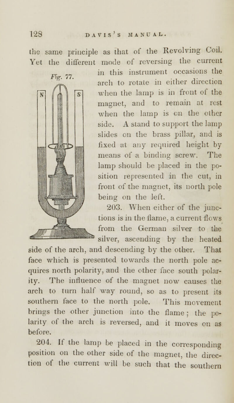 F^g. 77. the same principle as that of the Revolving Coil. Yet the different mode of reversing the current in this instrument occasions the arch to rotate in either direction when the lamp is in front of the magnet, and to remain at rest when the lamp is en the other side. A stand to support the lamp slides on the brass pillar, and is fixed at any required height by means of a binding screw. The lamp should be placed in the po- sition represented in the cut, in front of the magnet, its north pole being on the left. 203. When either of the junc- tions is in the flame, a current flows from the German silver to the silver, ascending by the heated side of the arch, and descending by the other. That face which is presented towards the north pole ac- quires north polarity, and the ether face south polar- ity. The influence of the magnet now causes the arch to turn half way round, so as to present its southern face to the north pole. This movement brings the other junction into the flame ; the po- larity of the arch is reversed, and it moves on as before. 204. If the lamp be placed in the corresponding position on the other side of the magnet, the direc- tion of the current will be such that the southern