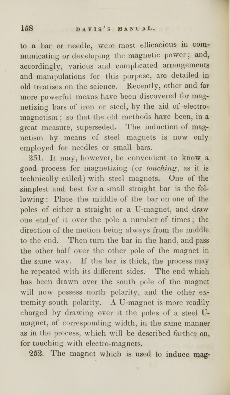 to a bar or needle, were most efficacious in com- municating or developing the magnetic power; and, accordingly, various and complicated arrangements and manipulations for this purpose, are detailed in old treatises on the science. Recently, other and far more powerful means have been discovered for mag- netizing bars of iron or steel, by the aid of electro- magnetism ; so that the old methods have been, in a great measure, superseded. The induction of mag- netism by means of steel magnets is now only employed for needles or small bars. 251. It may, however, be convenient to know a good process for magnetizing (or touching^ as it is technically called) with steel magnets. One of the simplest and best for a small straight bar is the fol- lowing: Place the middle of the bar on one of the poles of either a straight or a U-magnet, and draw one end of it over the pole a number of times; the direction of the motion being always from the middle to the end. Then turn the bar in the hand, and pass the other half over the other pole of the magnet in the same way. If the bar is thick, the process may be repeated with its different sides. The end which has been drawn over the south pole of the magnet will now possess north polarity, and the other ex- tremity south polarity. A U-magnet is more readily charged by drawing over it the poles of a steel U- magnet, of corresponding width, in the same manner as in the process, which will be described farther on, for touching with electro-magnets. 252. The magnet which is used to induce mag-