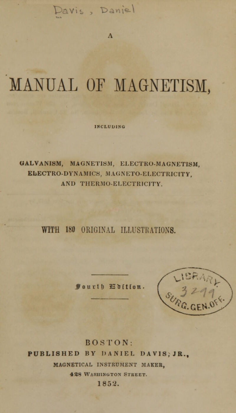 7»L > -D^VA\G-\ MANUAL OF MAGNETISM, INCLUDING GALVANISM, MAGNETISM, ELECTRO-MAGNETISM, ELECTRODYNAMICS, MAGNETO-ELECTRICITY, AND THERMO-ELECTRICITY. WITH 180 ORIGINAL ILLUSTRATIONS. jf o it v 11) 13. to f t f o n BOSTON: PUBLISHED BY DANIEL DAVIS.JR., MAGNETICAL INSTRUMENT MAKER, 428 Washington Street. 1852.