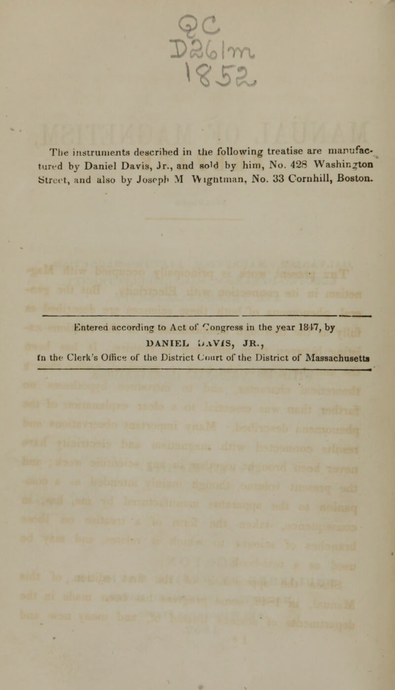 D£(olm The instruments described in the following treatise are manufac- tured by Daniel Davis, Jr., and sold by him, No. 428 Washington Street, and also by Josepb M Wigntman, No. 33 Cornhill, Boston. Entered according to Act of Congress in the year 1847, by DANIEL, 1;aV/S, JR., (n the Clerk's Office of the District Court of the District of Massachusetts