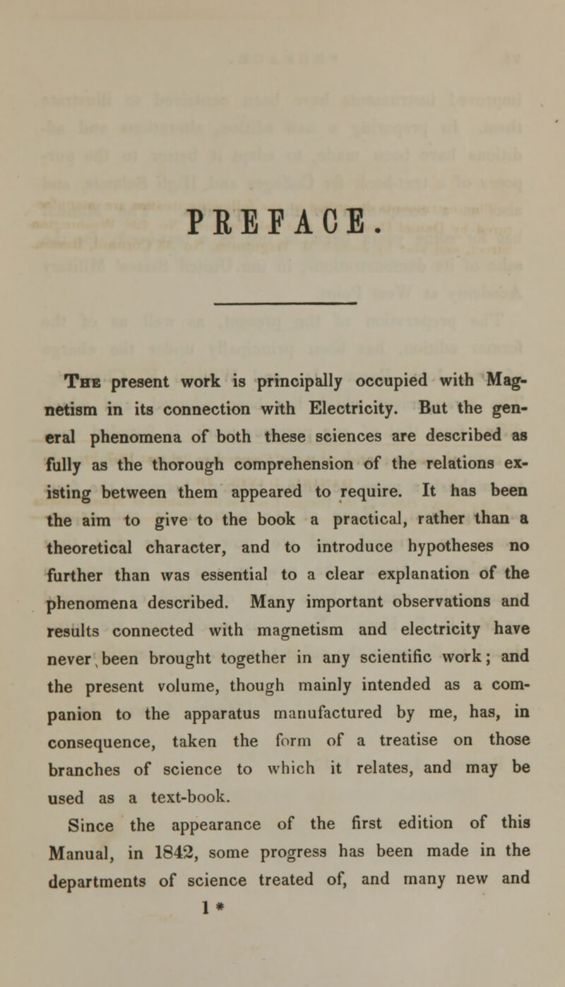 PEEFACE. The present work is principally occupied with Mag- netism in its connection with Electricity. But the gen- eral phenomena of both these sciences are described as fully as the thorough comprehension of the relations ex- isting between them appeared to require. It has been the aim to give to the book a practical, rather than a theoretical character, and to introduce hypotheses no further than was essential to a clear explanation of the phenomena described. Many important observations and results connected with magnetism and electricity have never been brought together in any scientific work; and the present volume, though mainly intended as a com- panion to the apparatus manufactured by me, has, in consequence, taken the form of a treatise on those branches of science to which it relates, and may be used as a text-book. Since the appearance of the first edition of this Manual, in 1842, some progress has been made in the departments of science treated of, and many new and 1*