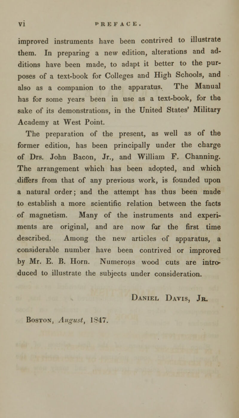 VI PREFACE. improved instruments have been contrived to illustrate them. In preparing a new edition, alterations and ad- ditions have been made, to adapt it better to the pur- poses of a text-book for Colleges and High Schools, and also as a companion to the apparatus. The Manual has for some years been in use as a text-book, for the sake of its demonstrations, in the United States' Military Academy at West Point. The preparation of the present, as well as of the former edition, has been principally under the charge of Drs. John Bacon, Jr., and William F. Channing. The arrangement which has been adopted, and which diners from that of any previous work, is founded upon a natural order; and the attempt has thus been made to establish a more scientific relation between the facts of magnetism. Many of the instruments and experi- ments are original, and are now for the first time described. Among the new articles of apparatus, a considerable number have been contrived or improved by Mr. E. B. Horn. Numerous wood cuts are intro- duced to illustrate the subjects under consideration. Daniel Davis, Jr. Boston, August, 1S47.