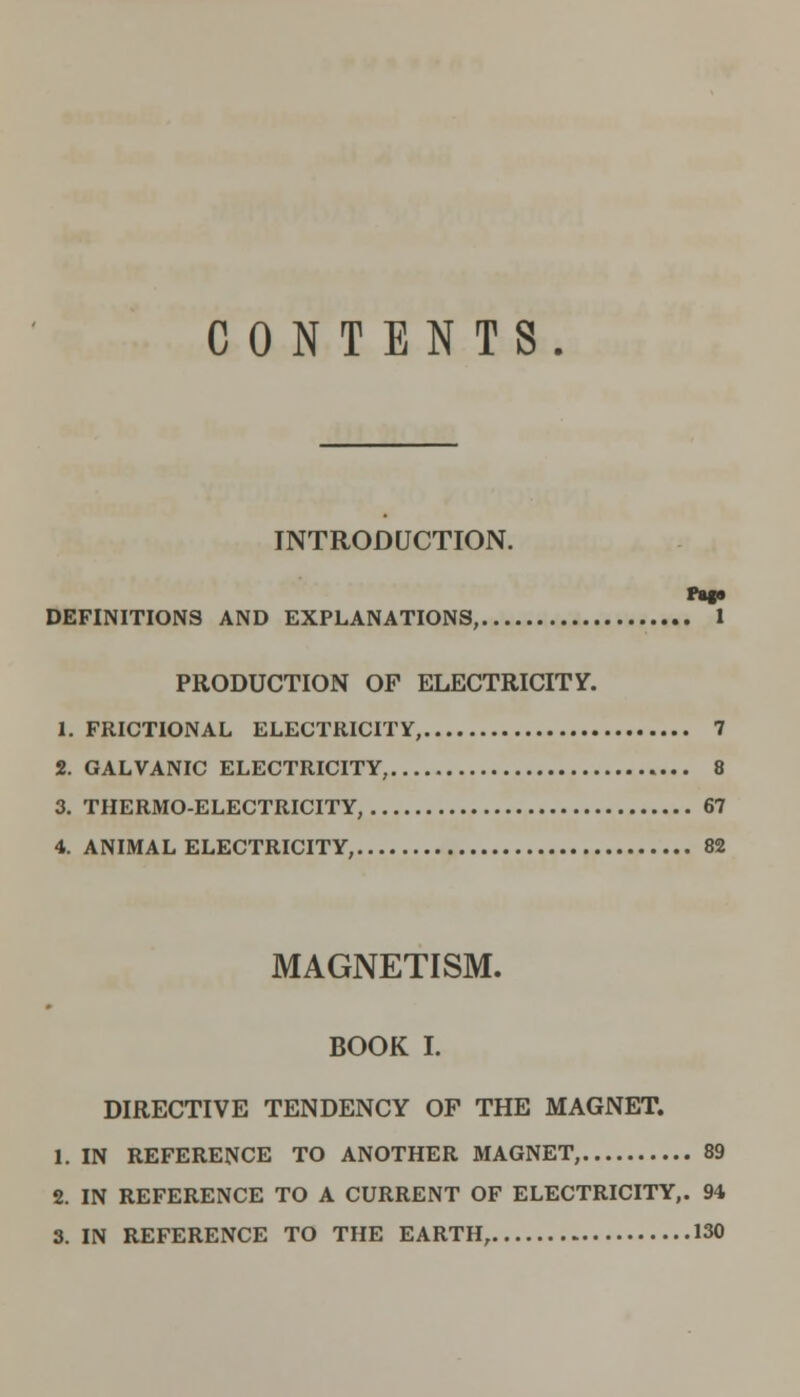 CONTENTS. INTRODUCTION. rag* DEFINITIONS AND EXPLANATIONS, 1 PRODUCTION OP ELECTRICITY. 1. FRICTIONAL ELECTRICITY, 7 2. GALVANIC ELECTRICITY, 8 3. THERMO-ELECTRICITY, 67 4. ANIMAL ELECTRICITY, 82 MAGNETISM. BOOK I. DIRECTIVE TENDENCY OF THE MAGNET. 1. IN REFERENCE TO ANOTHER MAGNET, 89 2. IN REFERENCE TO A CURRENT OF ELECTRICITY,. 94 3. IN REFERENCE TO THE EARTH, 130