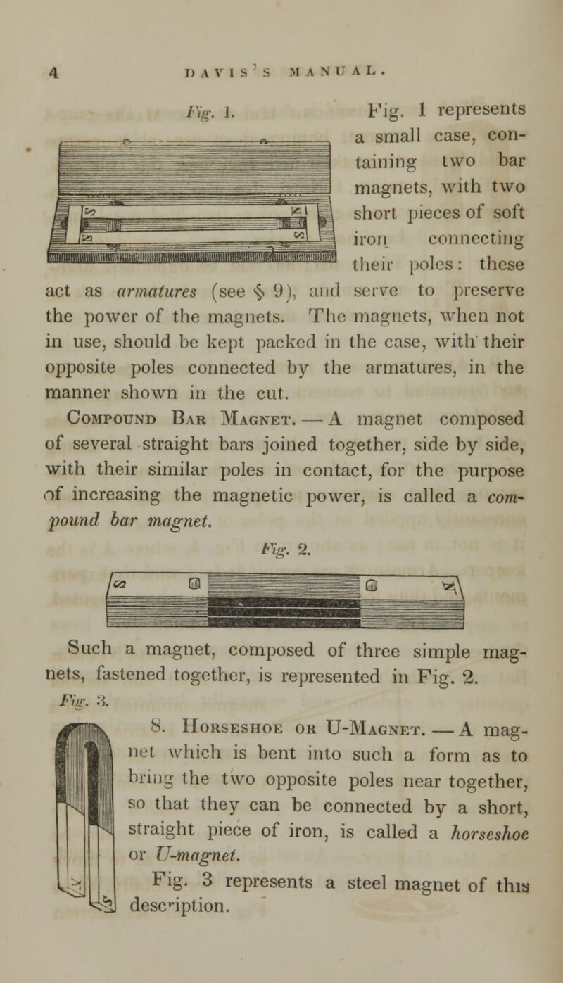 j— ^^rr^^^- - - = W I&2 xi ■ pi fa  ta| 1 1 /',„. i. Fig. 1 represents a small case, con- taining two bar magnets, with two short pieces of soft iron connecting their poles: these act as armatures (see *§> 9), and serve to preserve the power of the magnets. The magnets, when not in use, should be kept packed in the case, with their opposite poles connected by the armatures, in the manner shown in the cut. Compound Bar Magnet. — A magnet composed of several straight bars joined together, side by side, with their similar poles in contact, for the purpose of increasing the magnetic power, is called a com- pound bar magnet. Fin: 2. Such a magnet, composed of three simple mag- nets, fastened together, is represented in Fig. 2. Fig. a n8. Horseshoe or U-Magnet. — A mag- I net which is bent into such a form as to bring the two opposite poles near together, III so that they can be connected by a short, straight piece of iron, is called a horseshoe or U-magnet. Fig. 3 represents a steel magnet of this description.
