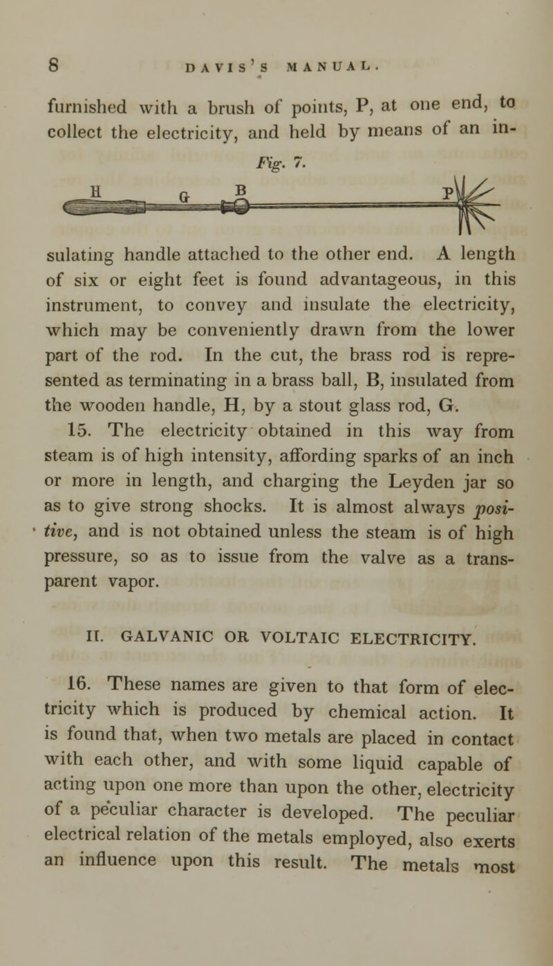 furnished with a brush of points, P, at one end, to collect the electricity, and held by means of an in- Fig. 7. sulating handle attached to the other end. A length of six or eight feet is found advantageous, in this instrument, to convey and insulate the electricity, which may be conveniently drawn from the lower part of the rod. In the cut, the brass rod is repre- sented as terminating in a brass ball, B, insulated from the wooden handle, H, by a stout glass rod, G. 15. The electricity obtained in this way from steam is of high intensity, affording sparks of an inch or more in length, and charging the Leyden jar so as to give strong shocks. It is almost always posi- tive, and is not obtained unless the steam is of high pressure, so as to issue from the valve as a trans- parent vapor. II. GALVANIC OR VOLTAIC ELECTRICITY. 16. These names are given to that form of elec- tricity which is produced by chemical action. It is found that, when two metals are placed in contact with each other, and with some liquid capable of acting upon one more than upon the other, electricity of a peculiar character is developed. The peculiar electrical relation of the metals employed, also exerts an influence upon this result. The metals most