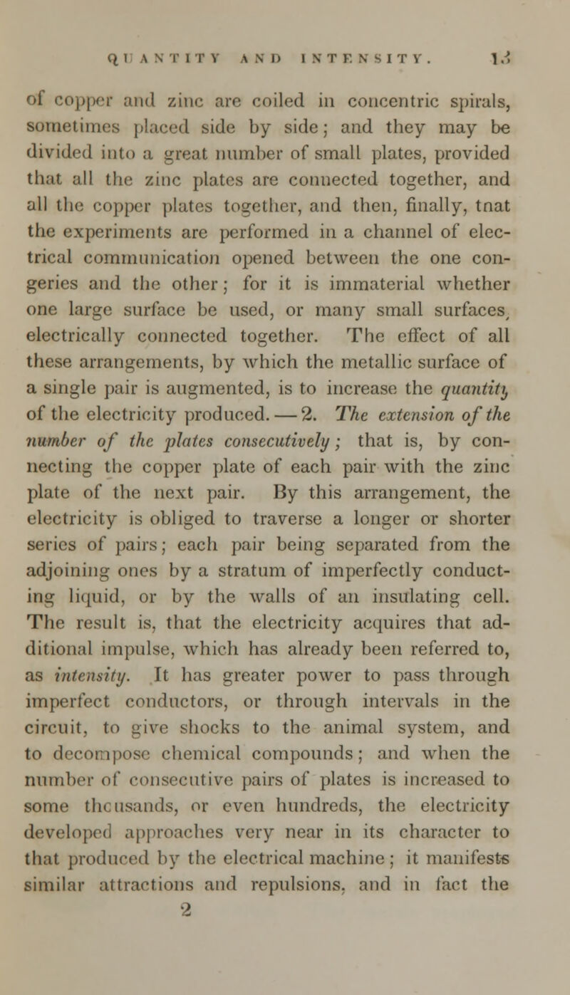of copper and zinc are coiled in concentric spirals, sometimes placed side by side; and they may be divided into a great number of small plates, provided that all the zinc plates are connected together, and all the copper plates together, and then, finally, tnat the experiments are performed in a channel of elec- trical communication opened between the one con- geries and the other; for it is immaterial whether one large surface be used, or many small surfaces/ electrically connected together. The effect of all these arrangements, by which the metallic surface of a single pair is augmented, is to increase the quantity of the electricity produced. — 2. The extension of the number of the plates consecutively; that is, by con- necting the copper plate of each pair with the zinc plate of the next pair. By this arrangement, the electricity is obliged to traverse a longer or shorter series of pairs; each pair being separated from the adjoining ones by a stratum of imperfectly conduct- ing liquid, or by the walls of an insulating cell. The result is, that the electricity acquires that ad- ditional impulse, which has already been referred to, as intensity. It has greater power to pass through imperfect conductors, or through intervals in the circuit, to give shocks to the animal system, and to decompose chemical compounds; and when the number of consecutive pairs of plates is increased to some thousands, or even hundreds, the electricity developed approaches very near in its character to that produced by the electrical machine ; it manifests similar attractions and repulsions, and in fact the 2