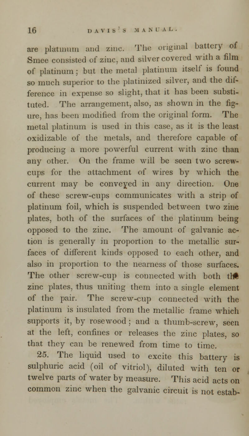 are platinum and zinc. The original battery of Smee consisted of zinc, and silver covered with a film of platinum; but the metal platinum itself is found so much superior to the platinized silver, and the dif- ference in expense so slight, that it has been substi- tuted. The arrangement, also, as shown in the fig- ure, has been modified from the original form. The metal platinum is used in this case, as it is the least oxidizable of the metals, and therefore capable of producing a more powerful current with zinc than any other. On the frame will be seen two screw- cups for the attachment of wires by which the current may be conveyed in any direction. One of these screw-cups communicates with a strip of platinum foil, which is suspended between two zinc plates, both of the surfaces of the platinum being opposed to the zinc. The amount of galvanic ac- tion is generally in proportion to the metallic sur- faces of different kinds opposed to each other, and also in proportion to the nearness of those surfaces. The other screw-cup is connected with both tin zinc plates, thus uniting them into a single element of the pair. The screw-cup connected with the platinum is insulated from the metallic frame which supports it, by rosewood ; and a thumb-screw, seen at the left, confines or releases the zinc plates, so that they can be renewed from time to time. 25. The liquid used to excite this battery is sulphuric acid (oil of vitriol), diluted with ten or twelve parts of water by measure. This acid acts on common zinc when the galvanic circuit is not estab-