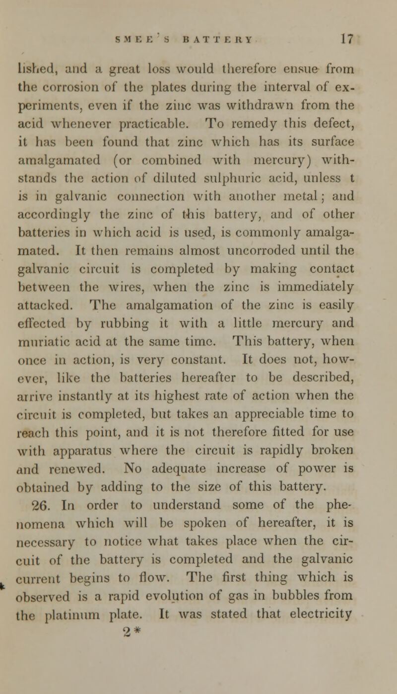 lished, and a great loss would therefore ensue from the corrosion of the plates during the interval of ex- periments, even if the zinc was withdrawn from the acid whenever practicable. To remedy this defect, it has been found that zinc which has its surface amalgamated (or combined with mercury) with- stands the action of diluted sulphuric acid, unless t is in galvanic connection with another metal; and accordingly the zinc of this battery, and of other batteries in which acid is used, is commonly amalga- mated. It then remains almost uncorroded until the galvanic circuit is completed by making contact between the wires, when the zinc is immediately attacked. The amalgamation of the zinc is easily effected by rubbing it with a little mercury and muriatic acid at the same time. This battery, when once in action, is very constant. It does not, how- ever, like the batteries hereafter to be described, arrive instantly at its highest rate of action when the circuit is completed, but takes an appreciable time to reach this point, and it is not therefore fitted for use with apparatus where the circuit is rapidly broken and renewed. No adequate increase of power is obtained by adding to the size of this battery. 26. In order to understand some of the phe- nomena which will be spoken of hereafter, it is necessary to notice what takes place when the cir- cuit of the battery is completed and the galvanic current begins to flow. The first thing which is observed is a rapid evolution of gas in bubbles from the platinum plate. It was stated that electricity