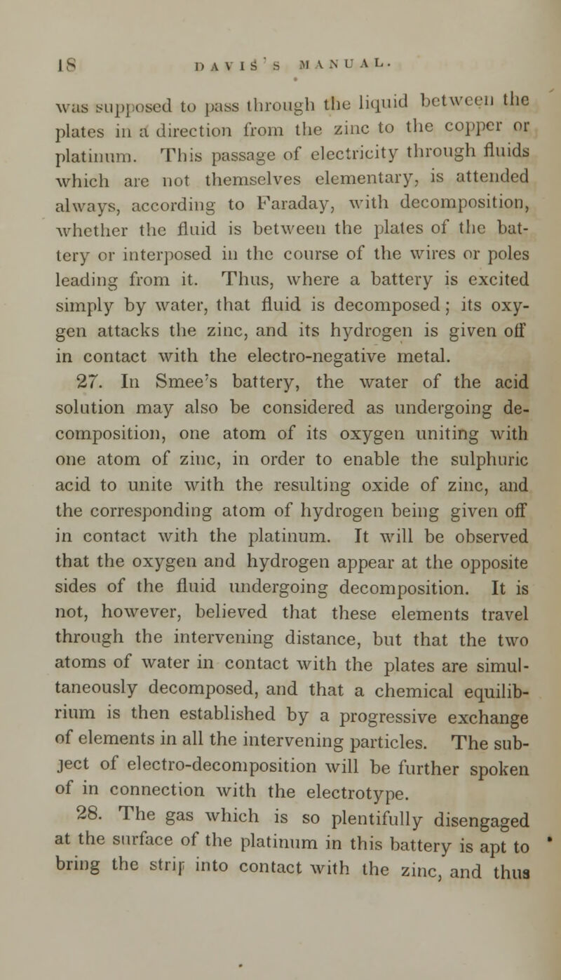was supposed to pass through the liquid between the plates in a direction from the zinc to the copper or platinum. This passage of electricity through fluids which are not themselves elementary, is attended always, according to Faraday, with decomposition, whether the fluid is between the plates of the bat- tery or interposed in the course of the wires or poles leading from it. Thus, where a battery is excited simply by water, that fluid is decomposed; its oxy- gen attacks the zinc, and its hydrogen is given off in contact with the electro-negative metal. 27. In Smee's battery, the water of the acid solution may also be considered as undergoing de- composition, one atom of its oxygen uniting with one atom of zinc, in order to enable the sulphuric acid to unite with the resulting oxide of zinc, and the corresponding atom of hydrogen being given off in contact with the platinum. It will be observed that the oxygen and hydrogen appear at the opposite sides of the fluid undergoing decomposition. It is not, however, believed that these elements travel through the intervening distance, but that the two atoms of water in contact with the plates are simul- taneously decomposed, and that a chemical equilib- rium is then established by a progressive exchange of elements in all the intervening particles. The sub- ject of electro-decomposition will be further spoken of in connection with the electrotype. 28. The gas which is so plentifully disengaged at the surface of the platinum in this battery is apt to * bring the strip into contact with the zinc, and thus