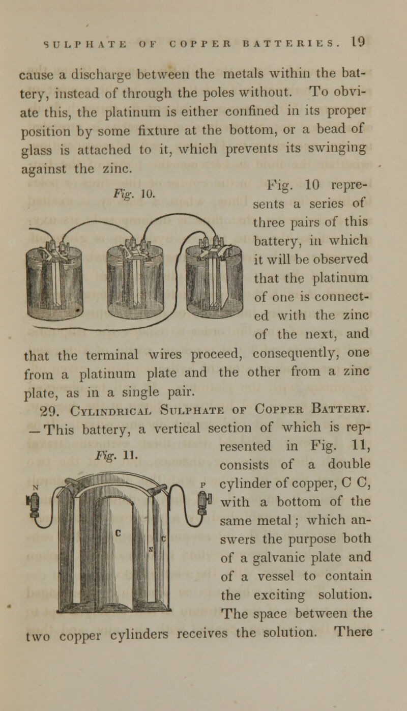 Fig. 10. cause a discharge between the metals within the bat- tery, instead of through the poles without. To obvi- ate this, the platinum is either confined in its proper position by some fixture at the bottom, or a bead of glass is attached to it, which prevents its swinging against the zinc. Fig. 10 repre- sents a series of three pairs of this battery, in which it will be observed that the platinum of one is connect- ed with the zinc of the next, and that the terminal wires proceed, consequently, one from a platinum plate and the other from a zinc plate, as in a single pair. 29. Cylindrical Sulphate of Copper Battery. — This battery, a vertical section of which is rep- . ,, resented in Fig. 11, Kg- 1]- J Ul consists oi a double cylinder of copper, C C, with a bottom of the same metal; which an- swers the purpose both of a galvanic plate and of a vessel to contain the exciting solution. The space between the two copper cylinders receives the solution. There