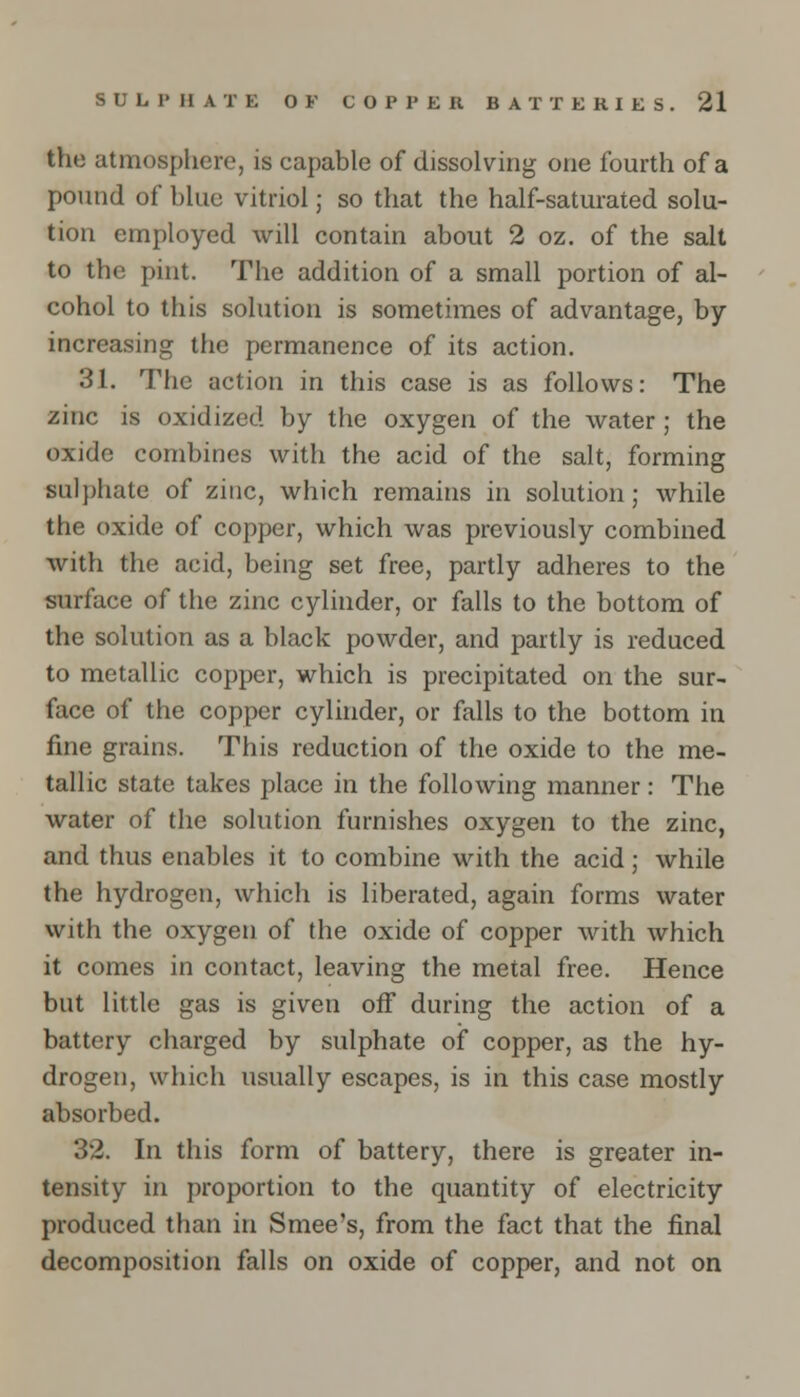 the atmosphere, is capable of dissolving one fourth of a pound of blue vitriol; so that the half-saturated solu- tion employed will contain about 2 oz. of the salt to the pint. The addition of a small portion of al- cohol to this solution is sometimes of advantage, by- increasing the permanence of its action. 31. The action in this case is as follows: The zinc is oxidized by the oxygen of the water ; the oxide combines with the acid of the salt, forming sulphate of zinc, which remains in solution; while the oxide of copper, which was previously combined with the acid, being set free, partly adheres to the surface of the zinc cylinder, or falls to the bottom of the solution as a black powder, and partly is reduced to metallic copper, which is precipitated on the sur- face of the copper cylinder, or falls to the bottom in fine grains. This reduction of the oxide to the me- tallic state takes place in the following manner: The water of the solution furnishes oxygen to the zinc, and thus enables it to combine with the acid; while the hydrogen, which is liberated, again forms water with the oxygen of the oxide of copper with which it comes in contact, leaving the metal free. Hence but little gas is given off during the action of a battery charged by sulphate of copper, as the hy- drogen, which usually escapes, is in this case mostly absorbed. 32. In this form of battery, there is greater in- tensity in proportion to the quantity of electricity produced than in Smee's, from the fact that the final decomposition falls on oxide of copper, and not on