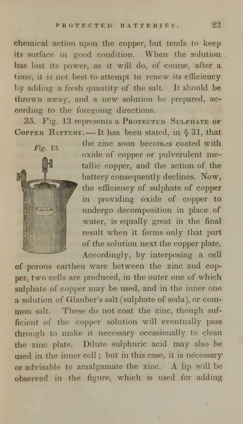 Fig. 13. chemical action upon the copper, but tends to keep its surface in good condition. When the solution has lost its power, as it will do, of course, after a time, it is not best to attempt to renew its efficiency by adding a fresh quantity of the salt. It should be thrown away, and a new solution be prepared, ac- cording to the foregoing directions. 3.5. Fig. 13 represents a Protected Sulphate of Copper Battery. — It has been stated, in § 31, that the zinc soon becomes coated with oxide of copper or pulverulent me- tallic copper, and the action of the battery consequently declines. Now, the efficiency of sulphate of copper in providing oxide of copper to undergo decomposition in place of water, is equally great in the final result when it forms only that part of the solution next the copper plate. Accordingly, by interposing a cell of porous earthen ware between the zinc and cop- per, two cells are produced, in the outer one of which sulphate of copper may be used, and in the inner one a solution of Glauber's salt (sulphate of soda), or com- mon salt. These do not coat the zinc, though suf- ficient of the copper solution will eventually pass through to make it necessary occasionally to clean the zinc plate. Dilute sulphuric acid may also be used in the inner cell; but in this case, it is necessary or advisable to amalgamate the zinc. A lip will be observed in the figure, which is used for adding