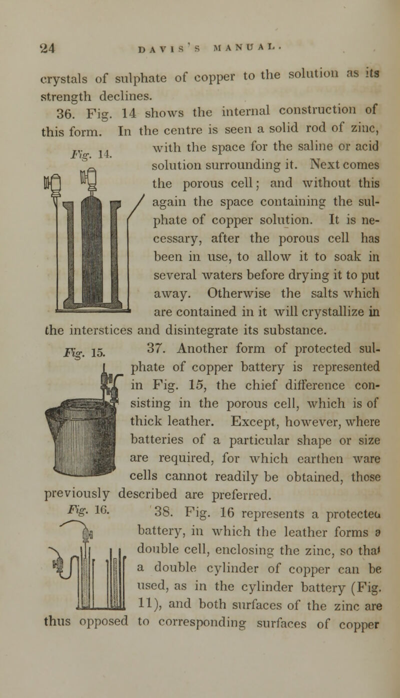 lYff. 14. crystals of sulphate of copper to the solution as its strength declines. 36. Fig. 14 shows the internal construction of this form. In the centre is seen a solid rod of zinc, with the space for the saline or acid solution surrounding it. Next comes the porous cell; and without this again the space containing the sul- phate of copper solution. It is ne- cessary, after the porous cell has been in use, to allow it to soak in several waters before drying it to put away. Otherwise the salts which are contained in it will crystallize in the interstices and disintegrate its substance. Fi<r. 15. 37. Another form of protected sul- phate of copper battery is represented in Fig. 15, the chief difference con- sisting in the porous cell, which is of thick leather. Except, however, where batteries of a particular shape or size are required, for which earthen ware cells cannot readily be obtained, those previously described are preferred. 38. Fig. 16 represents a protected battery, in which the leather forms d double cell, enclosing the zinc, so tha» a double cylinder of copper can be used, as in the cylinder battery (Fig. 11), and both surfaces of the zinc are thus opposed to corresponding surfaces of copper