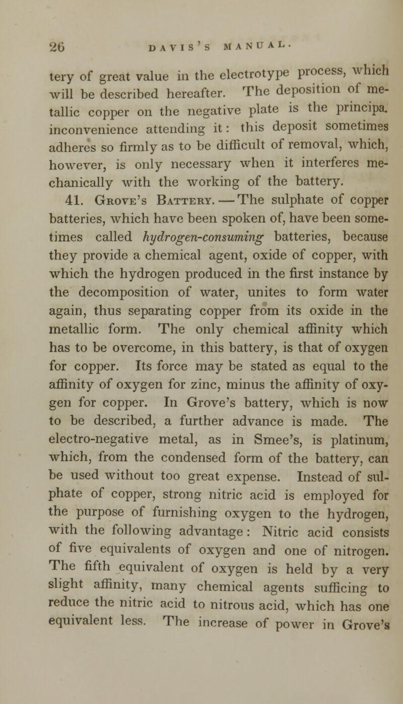 tery of great value in the electrotype process, which will be described hereafter. The deposition of me- tallic copper on the negative plate is the principa. inconvenience attending it: this deposit sometimes adheres so firmly as to be difficult of removal, which, however, is only necessary when it interferes me- chanically with the working of the battery. 41. Grove's Battery.—The sulphate of copper batteries, which have been spoken of, have been some- times called hydrogen-consuming batteries, because they provide a chemical agent, oxide of copper, with which the hydrogen produced in the first instance by the decomposition of water, unites to form water again, thus separating copper from its oxide in the metallic form. The only chemical affinity which has to be overcome, in this battery, is that of oxygen for copper. Its force may be stated as equal to the affinity of oxygen for zinc, minus the affinity of oxy- gen for copper. In Grove's battery, which is now to be described, a further advance is made. The electro-negative metal, as in Smee's, is platinum, which, from the condensed form of the battery, can be used without too great expense. Instead of sul- phate of copper, strong nitric acid is employed for the purpose of furnishing oxygen to the hydrogen, with the following advantage: Nitric acid consists of five equivalents of oxygen and one of nitrogen. The fifth equivalent of oxygen is held by a very slight affinity, many chemical agents sufficing to reduce the nitric acid to nitrous acid, which has one equivalent less. The increase of power in Grove's