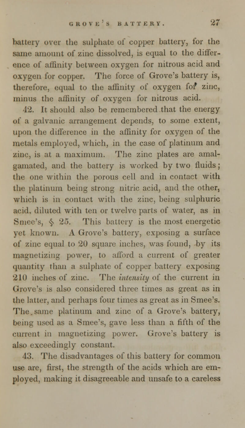 battery over the sulphate of copper battery, for the same amount of zinc dissolved, is equal to the differ- ence of affinity between oxygen for nitrous acid and oxygen for copper. The force of Grove's battery is, therefore, equal to the affinity of oxygen fof* zinc, minus the affinity of oxygen for nitrous acid. 42. It should also be remembered that the energy of a galvanic arrangement depends, to some extent, upon the difference in the affinity for oxygen of the metals employed, which, in the case of platinum and zinc, is at a maximum. The zinc plates are amal- gamated, and the battery is worked by two fluids; the one within the porous cell and in contact with the platinum being strong nitric acid, and the other, which is in contact with the zinc, being sulphuric acid, diluted with ten or twelve parts of water, as in Smee's, ^ 25. This battery is the most energetic yet known. A Grove's battery, exposing a surface of zinc equal to 20 square inches, was found, by its magnetizing power, to afford a current of greater quantity than a sulphate of copper battery exposing 210 inches of zinc. The intensity of the current in Grove's is also considered three times as great as in the latter, and perhaps four times as great as in Smee's. The.same platinum and zinc of a Grove's battery, being used as a Smee's, gave less than a fifth of the current in magnetizing power. Grove's battery is also exceedingly constant. 43. The disadvantages of this battery for common use are, first, the strength of the acids which are em- ployed, making it disagreeable and unsafe to a careless