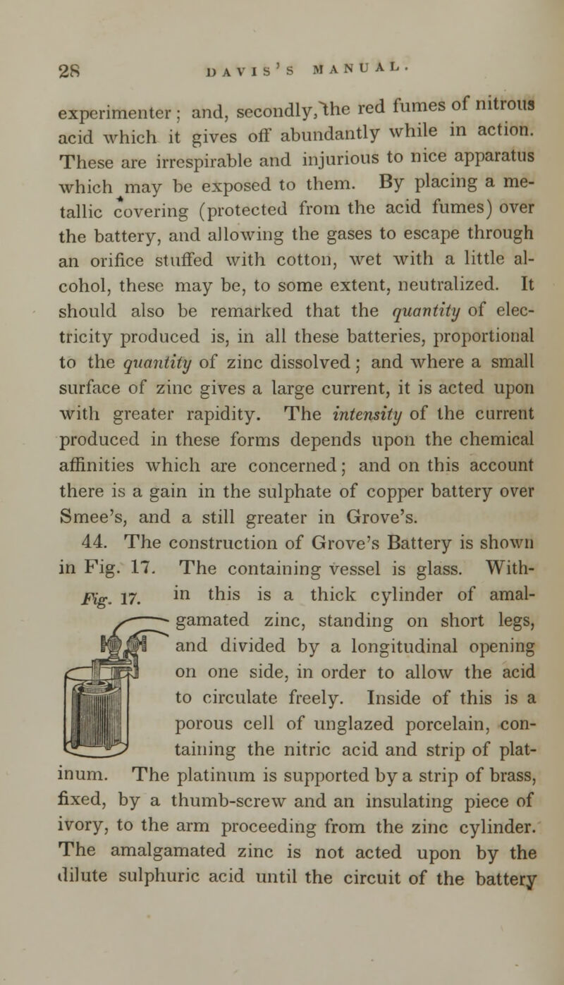 experimenter ; and, secondly^he red fumes of nitrous acid which it gives off abundantly while in action. These are irrespirable and injurious to nice apparatus which may he exposed to them. By placing a me- tallic covering (protected from the acid fumes) over the battery, and allowing the gases to escape through an orifice stuffed with cotton, wet with a little al- cohol, these may be, to some extent, neutralized. It should also be remarked that the quantity of elec- tricity produced is, in all these batteries, proportional to the quantity of zinc dissolved; and where a small surface of zinc gives a large current, it is acted upon witli greater rapidity. The intensity of the current produced in these forms depends upon the chemical affinities which are concerned; and on this account there is a gain in the sulphate of copper battery over Smee's, and a still greater in Grove's. 44. The construction of Grove's Battery is shown in Fig. 17. The containing vessel is glass. With- Fig. 17. m this is a thick cylinder of amal- gamated zinc, standing on short legs, and divided by a longitudinal opening on one side, in order to allow the acid to circulate freely. Inside of this is a porous cell of unglazed porcelain, con- taining the nitric acid and strip of plat- inum. The platinum is supported by a strip of brass, fixed, by a thumb-screw and an insulating piece of ivory, to the arm proceeding from the zinc cylinder. The amalgamated zinc is not acted upon by the dilute sulphuric acid until the circuit of the battery