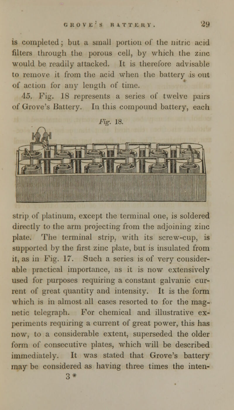 is completed; but a small portion of the nitric acid filters through the porous cell, by which the zinc would be readily attacked. It is therefore advisable to remove it from the acid when the battery is out of action for any length of time. 45. Fig. 18 represents a series of twelve pairs of Grove's Battery. In this compound battery, each Fig. 13. strip of platinum, except the terminal one, is soldered directly to the arm projecting from the adjoining zinc plate. The terminal strip, with its screw-cup, is supported by the first zinc plate, but is insulated from it, as in Fig. 17. Such a series is of very consider- able practical importance, as it is now extensively used for purposes requiring a constant galvanic cur- rent of great quantity and intensity. It is the form which is in almost all cases resorted to for the mag- netic telegraph. For chemical and illustrative ex- periments requiring a current of great power, this has now, to a considerable extent, superseded the older form of consecutive plates, which will be described immediately. It was stated that Grove's battery may be considered as having three times the inten- 3*