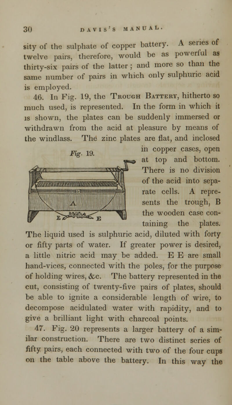 sity of the sulphate of copper battery. A series of twelve pairs, therefore, would he as powerful as thirty-six pairs of the latter ; and more so than the same number of pairs in which only sulphuric acid is employed. 46. In Fig. 19, the Trough Battery, hitherto so much used, is represented. In the form in which it is shown, the plates can be suddenly immersed or withdrawn from the acid at pleasure by means of the windlass. The zinc plates are flat, and inclosed in copper cases, open at top and bottom. There is no division of the acid into sepa- rate cells. A repre- sents the trough, B the wooden case con- taining the plates. The liquid used is sulphuric acid, diluted with forty or fifty parts of water. If greater power is desired, a little nitric acid may be added. E E are small hand-vices, connected with the poles, for the purpose of holding wires, &c. The battery represented in the cut, consisting of twenty-five pairs of plates, should be able to ignite a considerable length of wire, to decompose acidulated water with rapidity, and to give a brilliant light with charcoal points. 47. Fig. 20 represents a larger battery of a sim- ilar construction. There are two distinct series of fifty pairs, each connected with two of the four cups on the table above the battery. In this way the