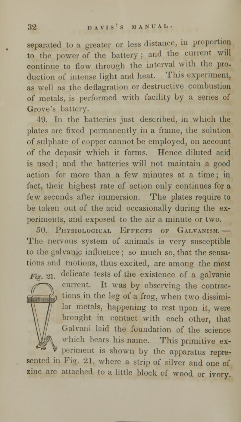 separated to a greater or less distance, in proportion to the power of the battery ; and the current will continue to flow through the interval with the pro- duction of intense light and heat. This experiment, as well as the deflagration or destructive combustion of metals, is performed with facility by a series of Grove's battery. 49. In the batteries just described, in which the plates are fixed permanently in a frame, the solution of sulphate of copper cannot be employed, on account of the deposit which it forms. Hence diluted acid is used ; and the batteries will not maintain a good action for more than a few minutes at a time; in fact, their highest rate of action only continues for a few seconds after immersion. The plates require to be taken out of the acid occasionally during the ex- periments, and exposed to the air a minute or two. 50. Physiological Effects of Galvanism. — The nervous system of animals is very susceptible to the galvanic influence ; so much so, that the sensa- tions and motions, thus excited, are among the most Fig. 21. delicate tests of the existence of a galvanic current. It was by observing the contrac- tions in the leg of a frog, when two dissimi-' lar metals, happening to rest upon it, were brought in contact with each other, that Galvani laid the foundation of the science which bears his name. This primitive ex- periment is shown by the apparatus repre- sented in Fig. 21, where a strip of silver and one of zinc arc attached to a little block of wood or ivory.