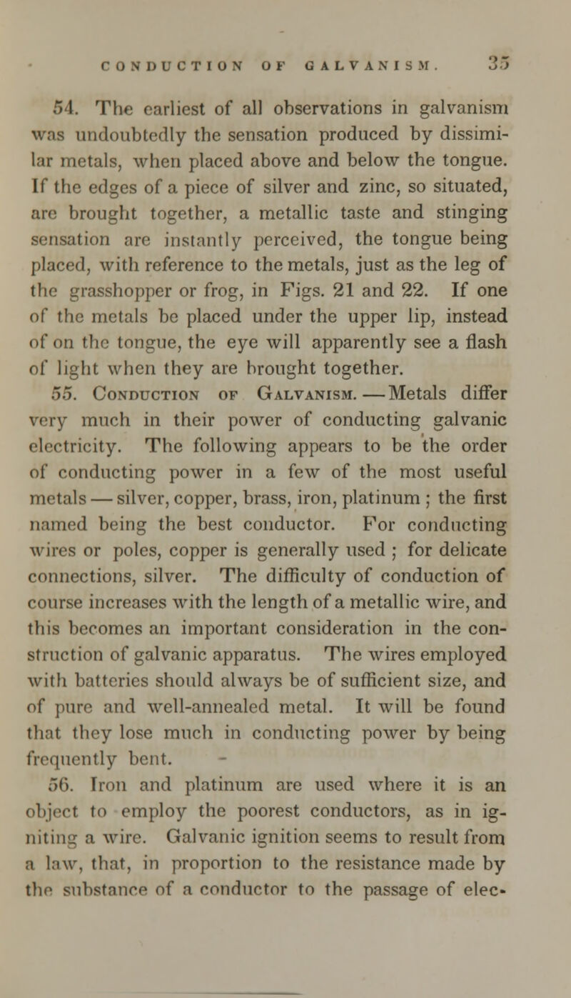 54. The earliest of all observations in galvanism was undoubtedly the sensation produced by dissimi- lar metals, when placed above and below the tongue. If the edges of a piece of silver and zinc, so situated, arc brought together, a metallic taste and stinging sensation are instantly perceived, the tongue being placed, with reference to the metals, just as the leg of the grasshopper or frog, in Figs. 21 and 22. If one of the metals be placed under the upper lip, instead of on the tongue, the eye will apparently see a flash of light when they are brought together. 55. Conduction of Galvanism.—Metals differ very much in their power of conducting galvanic electricity. The following appears to be the order of conducting power in a few of the most useful metals — silver, copper, brass, iron, platinum ; the first named being the best conductor. For conducting wires or poles, copper is generally used ; for delicate connections, silver. The difficulty of conduction of course increases with the length of a metallic wire, and this becomes an important consideration in the con- struction of galvanic apparatus. The wires employed with batteries should always be of sufficient size, and of pure and well-annealed metal. It will be found that they lose much in conducting power by being frequently bent. 56. Iron and platinum are used where it is an object to employ the poorest conductors, as in ig- niting a wire. Galvanic ignition seems to result from a law, that, in proportion to the resistance made by the substance of a conductor to the passage of elec-