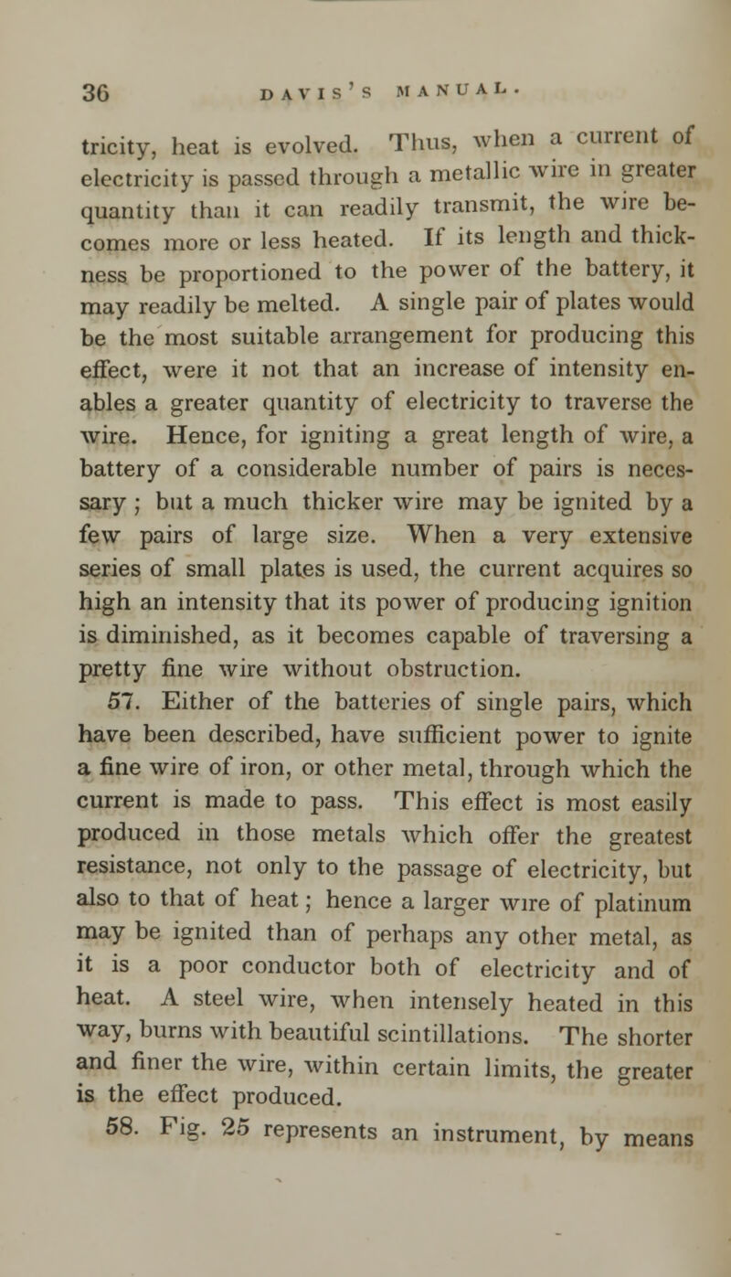 tricity, heat is evolved. Thus, when a current of electricity is passed through a metallic wire in greater quantity than it can readily transmit, the wire be- comes more or less heated. If its length and thick- ness be proportioned to the power of the battery, it may readily be melted. A single pair of plates would be the most suitable arrangement for producing this effect, were it not that an increase of intensity en- ables a greater quantity of electricity to traverse the wire. Hence, for igniting a great length of wire, a battery of a considerable number of pairs is neces- sary ; but a much thicker wire may be ignited by a few pairs of large size. When a very extensive series of small plates is used, the current acquires so high an intensity that its power of producing ignition is diminished, as it becomes capable of traversing a pretty fine wire without obstruction. 57. Either of the batteries of single pairs, which have been described, have sufficient power to ignite a fine wire of iron, or other metal, through which the current is made to pass. This effect is most easily produced in those metals which offer the greatest resistance, not only to the passage of electricity, but also to that of heat; hence a larger wire of platinum may be ignited than of perhaps any other metal, as it is a poor conductor both of electricity and of heat. A steel wire, when intensely heated in this way, burns with beautiful scintillations. The shorter and finer the wire, within certain limits, the greater is the effect produced. 58. Fig. 25 represents an instrument, by means