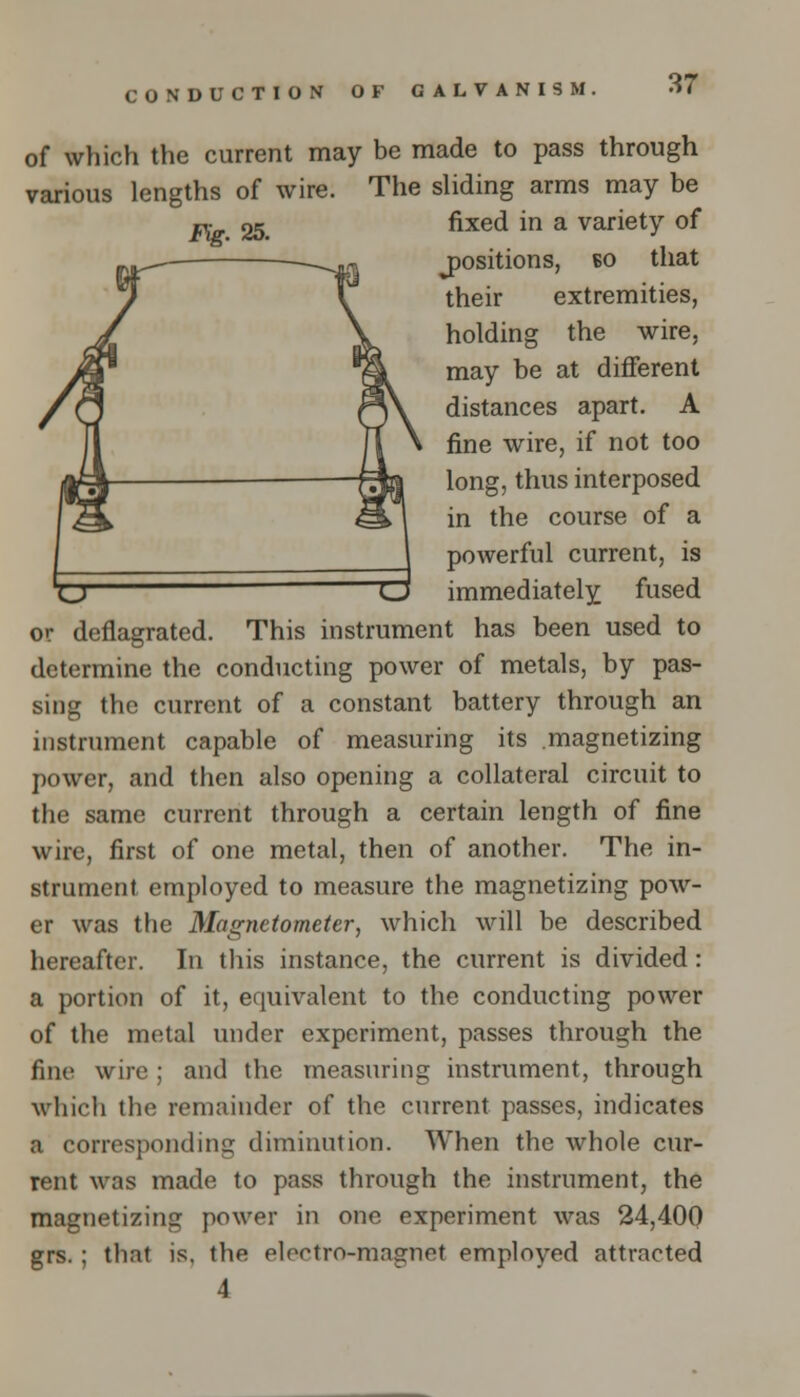 of which the current may be made to pass through various lengths of wire. The sliding arms may be j^. 25. fixed in a variety of positions, eo that their extremities, holding the wire, may be at different distances apart. A fine wire, if not too long, thus interposed in the course of a powerful current, is 'O CJ immediately fused or deflagrated. This instrument has been used to determine the conducting power of metals, by pas- sing the current of a constant battery through an instrument capable of measuring its magnetizing power, and then also opening a collateral circuit to the same current through a certain length of fine wire, first of one metal, then of another. The in- strument employed to measure the magnetizing pow- er was the Magnetometer, which will be described hereafter. In this instance, the current is divided: a portion of it, equivalent to the conducting power of the metal under experiment, passes through the fine wire ; and the measuring instrument, through which the remainder of the current passes, indicates a corresponding diminution. When the whole cur- rent was made to pass through the instrument, the magnetizing power in one experiment was 24,400 grs. ; that is. the electro-magnet employed attracted 4