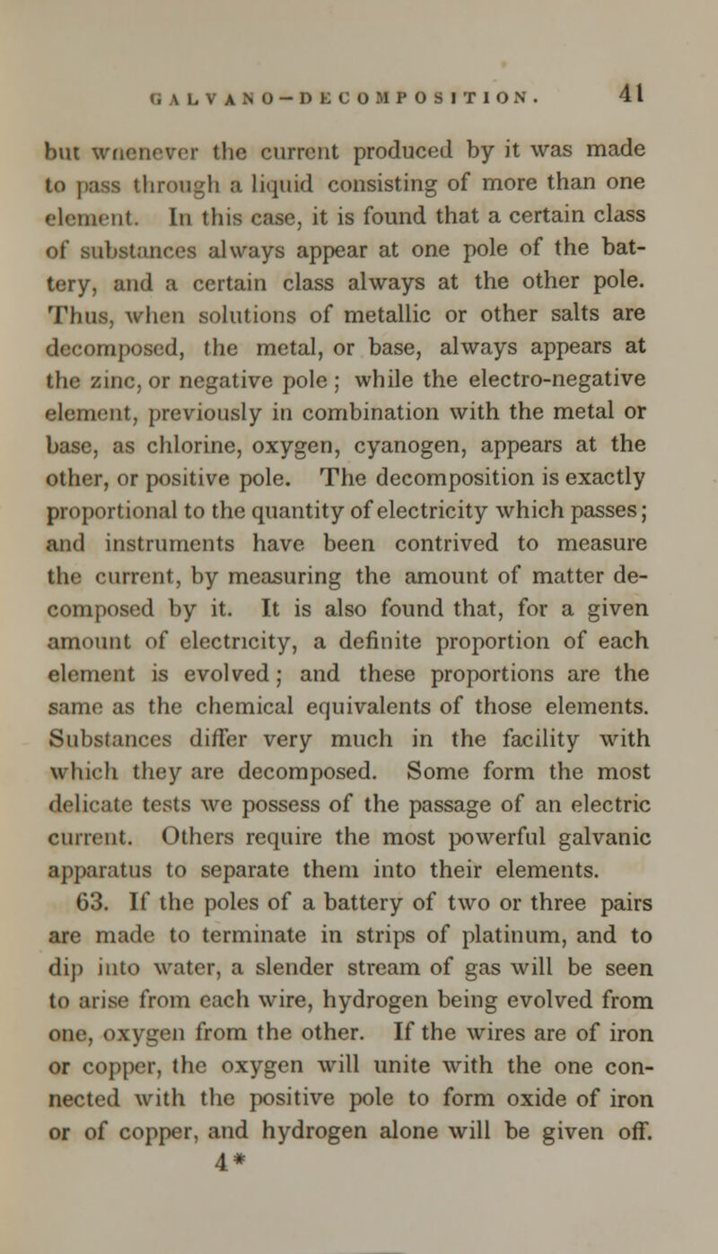 GALVANO — DECOMPOSITION. but wficncvcr the current produced by it was made to pass through a liquid consisting of more than one element. In this case, it is found that a certain class of substances always appear at one pole of the bat- tery, and a certain class always at the other pole. Thus, when solutions of metallic or other salts are decomposed, the metal, or base, always appears at the zinc, or negative pole ; while the electro-negative element, previously in combination with the metal or base, as chlorine, oxygen, cyanogen, appears at the other, or positive pole. The decomposition is exactly proportional to the quantity of electricity which passes; and instruments have been contrived to measure the current, by measuring the amount of matter de- composed by it. It is also found that, for a given amount of electricity, a definite proportion of each element is evolved; and these proportions are the same as the chemical equivalents of those elements. Substances differ very much in the facility with winch they are decomposed. Some form the most delicate tests we possess of the passage of an electric current. Others require the most powerful galvanic apparatus to separate them into their elements. 63. If the poles of a battery of two or three pairs are made to terminate in strips of platinum, and to dip into water, a slender stream of gas will be seen to arise from each wire, hydrogen being evolved from one, oxygen from the other. If the wires are of iron or copper, the oxygen will unite with the one con- nected with the positive pole to form oxide of iron or of copper, and hydrogen alone will be given off. 4*